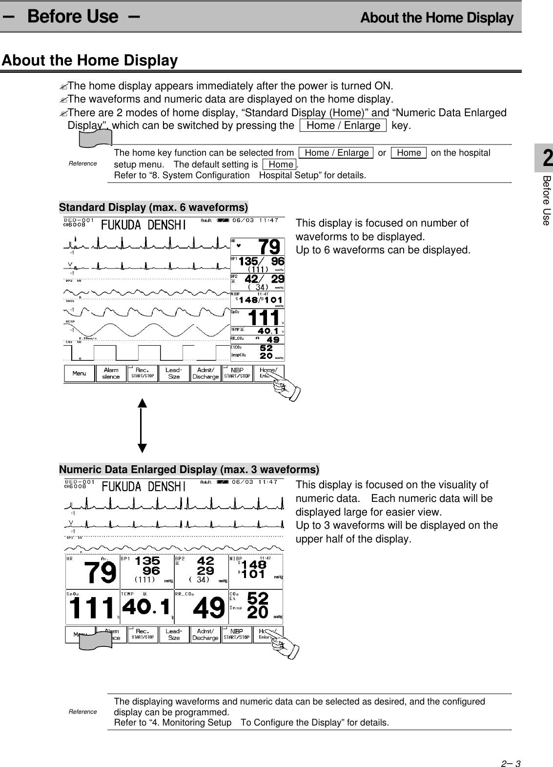 2−3− Before Use  − About the Home DisplayAbout the Home Display? The home display appears immediately after the power is turned ON.? The waveforms and numeric data are displayed on the home display.? There are 2 modes of home display, “Standard Display (Home)” and “Numeric Data EnlargedDisplay”, which can be switched by pressing the   Home / Enlarge   key.ReferenceThe home key function can be selected from   Home / Enlarge   or   Home   on the hospitalsetup menu.  The default setting is   Home .Refer to “8. System Configuration  Hospital Setup” for details.Standard Display (max. 6 waveforms)This display is focused on number ofwaveforms to be displayed.Up to 6 waveforms can be displayed.Numeric Data Enlarged Display (max. 3 waveforms)This display is focused on the visuality ofnumeric data.  Each numeric data will bedisplayed large for easier view.Up to 3 waveforms will be displayed on theupper half of the display.ReferenceThe displaying waveforms and numeric data can be selected as desired, and the configureddisplay can be programmed.Refer to “4. Monitoring Setup  To Configure the Display” for details.2Before Use