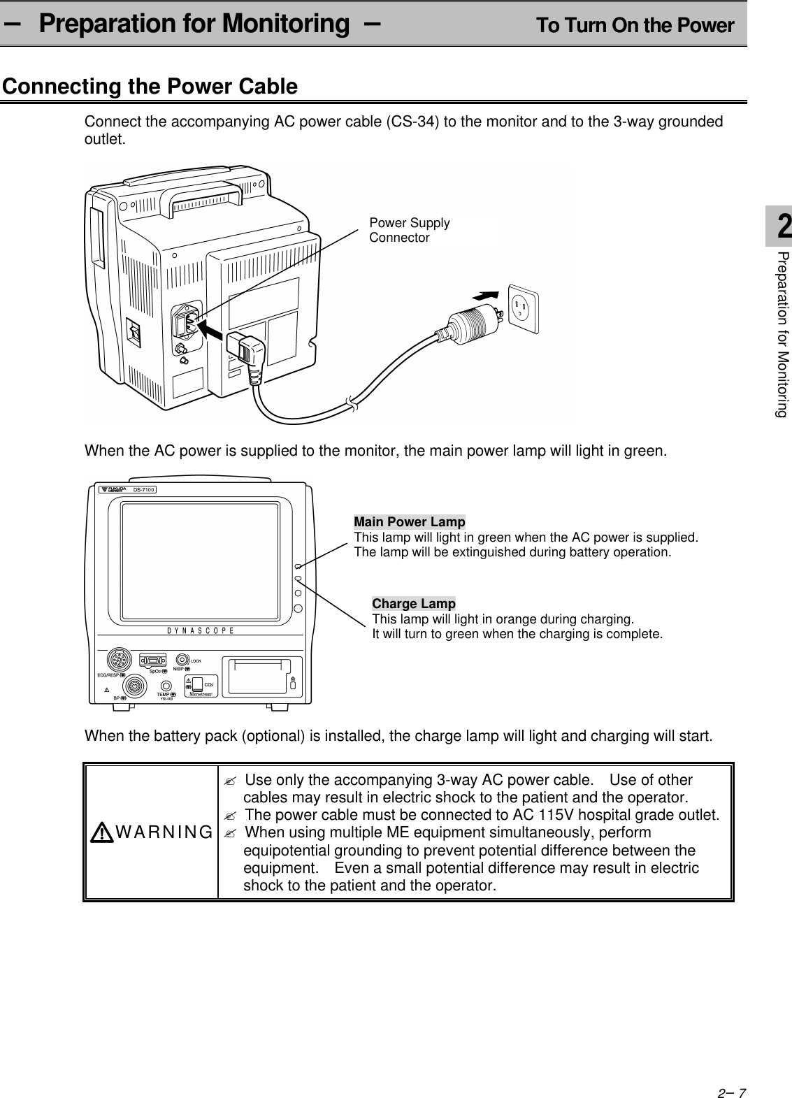 2−7− Preparation for Monitoring  −To Turn On the PowerConnecting the Power CableConnect the accompanying AC power cable (CS-34) to the monitor and to the 3-way groundedoutlet.When the AC power is supplied to the monitor, the main power lamp will light in green.When the battery pack (optional) is installed, the charge lamp will light and charging will start.WARNING? Use only the accompanying 3-way AC power cable.  Use of othercables may result in electric shock to the patient and the operator.? The power cable must be connected to AC 115V hospital grade outlet.? When using multiple ME equipment simultaneously, performequipotential grounding to prevent potential difference between theequipment.  Even a small potential difference may result in electricshock to the patient and the operator.Power SupplyConnectorCharge LampThis lamp will light in orange during charging.It will turn to green when the charging is complete.Main Power LampThis lamp will light in green when the AC power is supplied.The lamp will be extinguished during battery operation.2Preparation for Monitoring