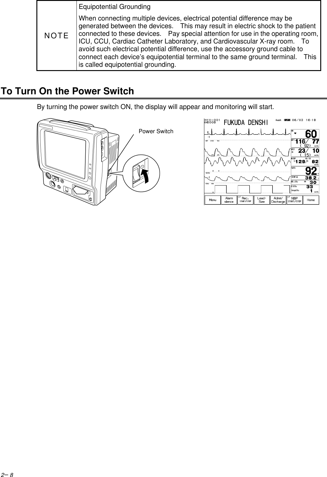 2−8NOTEEquipotential GroundingWhen connecting multiple devices, electrical potential difference may begenerated between the devices.   This may result in electric shock to the patientconnected to these devices.   Pay special attention for use in the operating room,ICU, CCU, Cardiac Catheter Laboratory, and Cardiovascular X-ray room.   Toavoid such electrical potential difference, use the accessory ground cable toconnect each device’s equipotential terminal to the same ground terminal.   Thisis called equipotential grounding.To Turn On the Power SwitchBy turning the power switch ON, the display will appear and monitoring will start.Power Switch