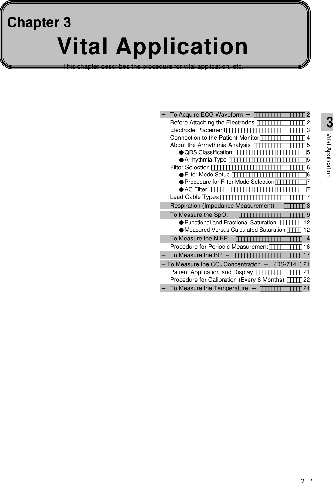 3−1Vital ApplicationThis chapter describes the procedure for vital application, etc.Chapter 3− To Acquire ECG Waveform  −･････････････････ 2Before Attaching the Electrodes ････････････････ 2Electrode Placement･･････････････････････････ 3Connection to the Patient Monitor･･･････････････ 4About the Arrhythmia Analysis ･････････････････ 5●QRS Classification ･････････････････････････5●Arrhythmia Type ･･･････････････････････････5Filter Selection ･･･････････････････････････････ 6●Filter Mode Setup ･･････････････････････････6●Procedure for Filter Mode Selection･･･････････7●AC Filter ･･････････････････････････････････7Lead Cable Types ････････････････････････････ 7− Respiration (Impedance Measurement)  −･･･････ 8− To Measure the SpO2 −･･････････････････････ 9●Functional and Fractional Saturation ････････ 12●Measured Versus Calculated Saturation ･････ 12− To Measure the NIBP−･･････････････････････14Procedure for Periodic Measurement･･･････････ 16− To Measure the BP  −･･･････････････････････17−To Measure the CO2 Concentration  −(DS-7141) 21Patient Application and Display････････････････ 21Procedure for Calibration (Every 6 Months) ･････22− To Measure the Temperature  −･･････････････243Vital Application