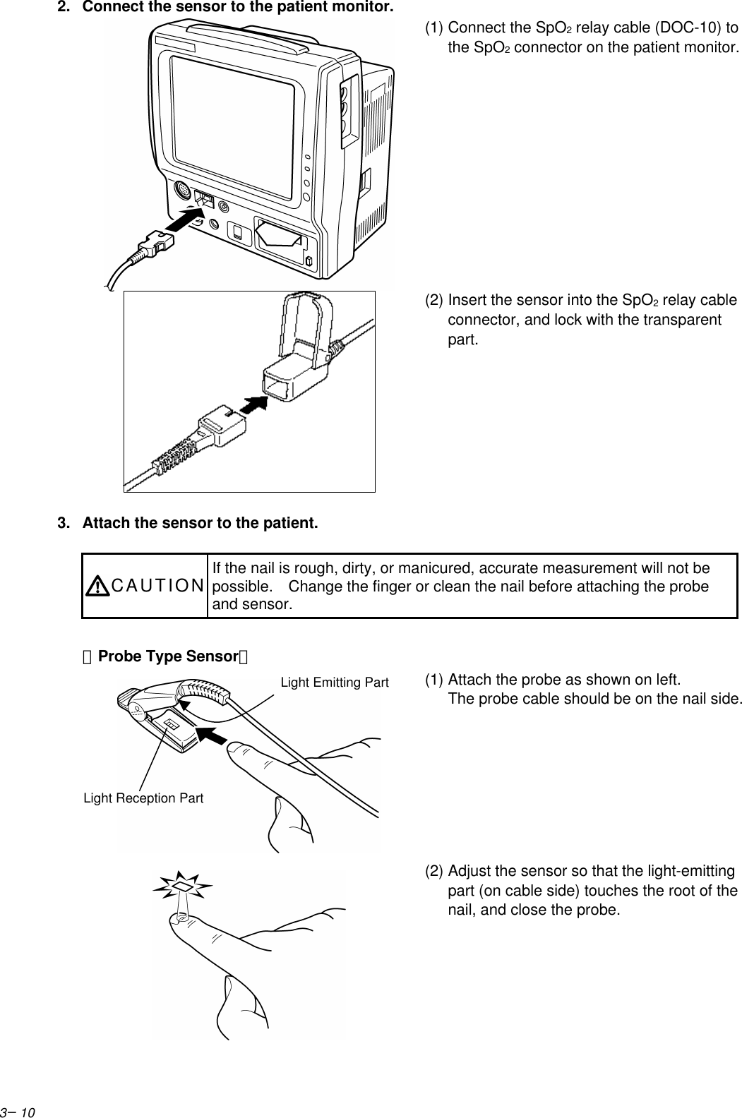 3−102. Connect the sensor to the patient monitor.(1) Connect the SpO2 relay cable (DOC-10) tothe SpO2 connector on the patient monitor.(2) Insert the sensor into the SpO2 relay cableconnector, and lock with the transparentpart.3. Attach the sensor to the patient.CAUTION If the nail is rough, dirty, or manicured, accurate measurement will not bepossible.  Change the finger or clean the nail before attaching the probeand sensor.【Probe Type Sensor】(1) Attach the probe as shown on left.The probe cable should be on the nail side.(2) Adjust the sensor so that the light-emittingpart (on cable side) touches the root of thenail, and close the probe.Light Reception PartLight Emitting Part