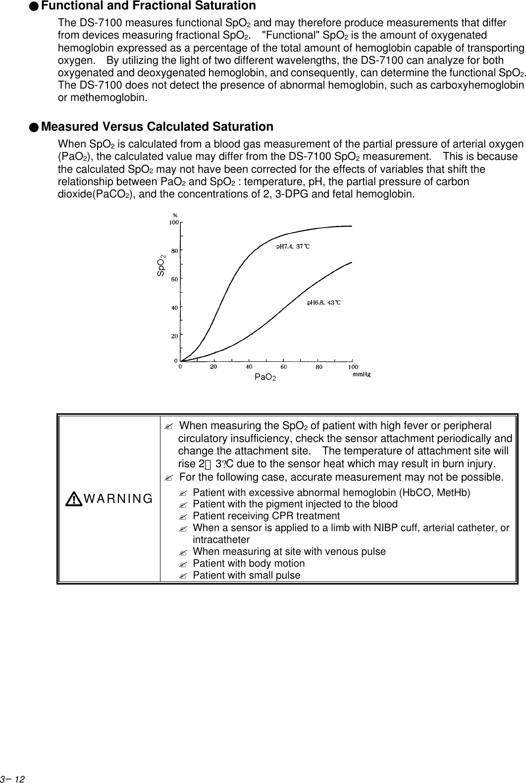 3−12●Functional and Fractional SaturationThe DS-7100 measures functional SpO2 and may therefore produce measurements that differfrom devices measuring fractional SpO2.  &quot;Functional&quot; SpO2 is the amount of oxygenatedhemoglobin expressed as a percentage of the total amount of hemoglobin capable of transportingoxygen.   By utilizing the light of two different wavelengths, the DS-7100 can analyze for bothoxygenated and deoxygenated hemoglobin, and consequently, can determine the functional SpO2.The DS-7100 does not detect the presence of abnormal hemoglobin, such as carboxyhemoglobinor methemoglobin.●Measured Versus Calculated SaturationWhen SpO2 is calculated from a blood gas measurement of the partial pressure of arterial oxygen(PaO2), the calculated value may differ from the DS-7100 SpO2 measurement.   This is becausethe calculated SpO2 may not have been corrected for the effects of variables that shift therelationship between PaO2 and SpO2 : temperature, pH, the partial pressure of carbondioxide(PaCO2), and the concentrations of 2, 3-DPG and fetal hemoglobin.WARNING? When measuring the SpO2 of patient with high fever or peripheralcirculatory insufficiency, check the sensor attachment periodically andchange the attachment site.  The temperature of attachment site willrise 2∼3?C due to the sensor heat which may result in burn injury.? For the following case, accurate measurement may not be possible.? Patient with excessive abnormal hemoglobin (HbCO, MetHb)? Patient with the pigment injected to the blood? Patient receiving CPR treatment? When a sensor is applied to a limb with NIBP cuff, arterial catheter, orintracatheter? When measuring at site with venous pulse? Patient with body motion? Patient with small pulse