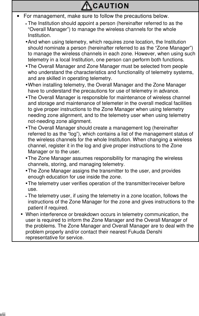 viii  CAUTION •  For management, make sure to follow the precautions below. • The Institution should appoint a person (hereinafter referred to as the “Overall Manager”) to manage the wireless channels for the whole Institution. y And when using telemetry, which requires zone location, the Institution should nominate a person (hereinafter referred to as the “Zone Manager”) to manage the wireless channels in each zone. However, when using such telemetry in a local Institution, one person can perform both functions. y The Overall Manager and Zone Manager must be selected from people who understand the characteristics and functionality of telemetry systems, and are skilled in operating telemetry. y When installing telemetry, the Overall Manager and the Zone Manager have to understand the precautions for use of telemetry in advance. y The Overall Manager is responsible for maintenance of wireless channel and storage and maintenance of telemeter in the overall medical facilities to give proper instructions to the Zone Manager when using telemetry needing zone alignment, and to the telemetry user when using telemetry not-needing zone alignment. y The Overall Manager should create a management log (hereinafter referred to as the “log”), which contains a list of the management status of the wireless channels for the whole Institution. When changing a wireless channel, register it in the log and give proper instructions to the Zone Manager or to the user. y The Zone Manager assumes responsibility for managing the wireless channels, storing, and managing telemetry. y The Zone Manager assigns the transmitter to the user, and provides enough education for use inside the zone. y The telemetry user verifies operation of the transmitter/receiver before use. • The telemetry user, if using the telemetry in a zone location, follows the instructions of the Zone Manager for the zone and gives instructions to the patient if required. y When interference or breakdown occurs in telemetry communication, the user is required to inform the Zone Manager and the Overall Manager of the problems. The Zone Manager and Overall Manager are to deal with the problem properly and/or contact their nearest Fukuda Denshi representative for service.   