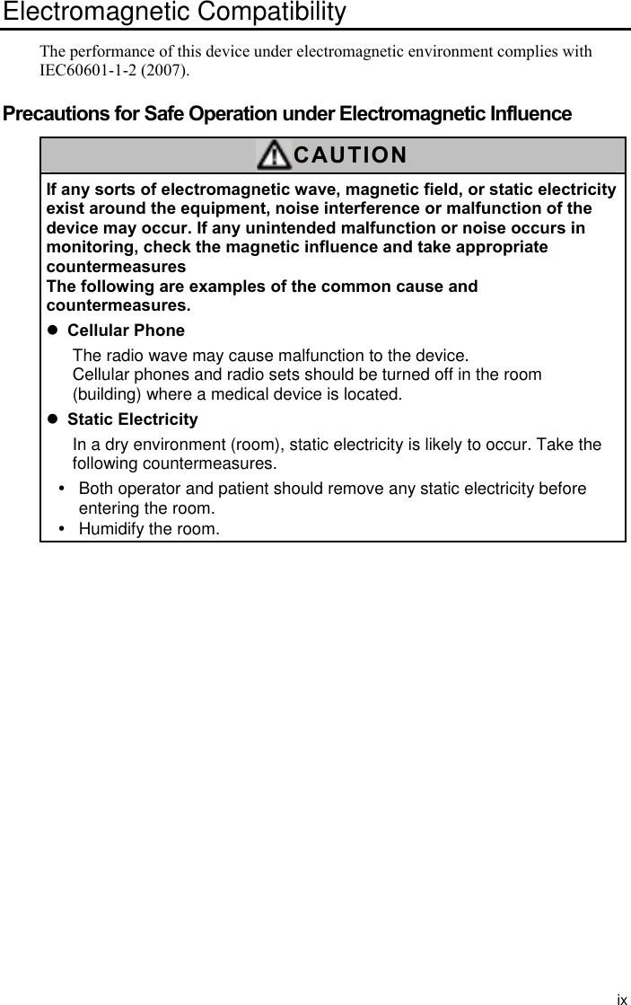 ix Electromagnetic Compatibility   The performance of this device under electromagnetic environment complies with IEC60601-1-2 (2007).  Precautions for Safe Operation under Electromagnetic Influence CAUTION If any sorts of electromagnetic wave, magnetic field, or static electricity exist around the equipment, noise interference or malfunction of the device may occur. If any unintended malfunction or noise occurs in monitoring, check the magnetic influence and take appropriate countermeasures The following are examples of the common cause and countermeasures. z Cellular Phone The radio wave may cause malfunction to the device.   Cellular phones and radio sets should be turned off in the room (building) where a medical device is located. z Static Electricity In a dry environment (room), static electricity is likely to occur. Take the following countermeasures. y  Both operator and patient should remove any static electricity before entering the room. y  Humidify the room.                        