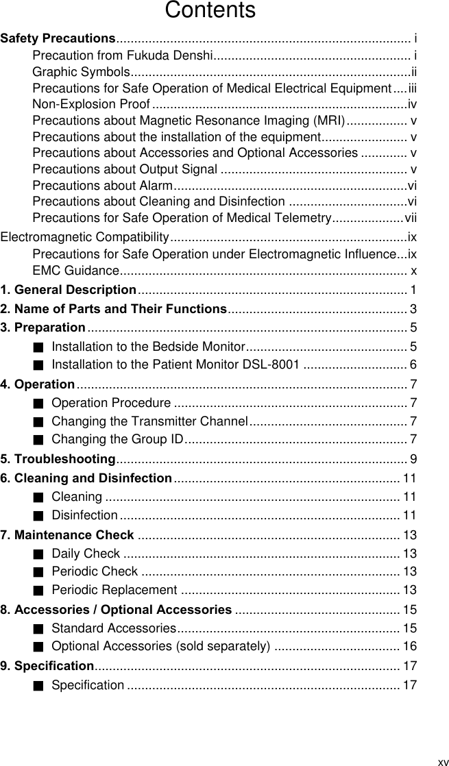 xv Contents Safety Precautions.................................................................................. i Precaution from Fukuda Denshi....................................................... i Graphic Symbols..............................................................................ii Precautions for Safe Operation of Medical Electrical Equipment....iii Non-Explosion Proof.......................................................................iv Precautions about Magnetic Resonance Imaging (MRI)................. v Precautions about the installation of the equipment........................ v Precautions about Accessories and Optional Accessories ............. v Precautions about Output Signal .................................................... v Precautions about Alarm.................................................................vi Precautions about Cleaning and Disinfection .................................vi Precautions for Safe Operation of Medical Telemetry....................vii Electromagnetic Compatibility..................................................................ix Precautions for Safe Operation under Electromagnetic Influence...ix EMC Guidance................................................................................ x 1. General Description........................................................................... 1 2. Name of Parts and Their Functions.................................................. 3 3. Preparation ......................................................................................... 5 ■ Installation to the Bedside Monitor............................................. 5 ■  Installation to the Patient Monitor DSL-8001 ............................. 6 4. Operation............................................................................................ 7 ■ Operation Procedure ................................................................. 7 ■  Changing the Transmitter Channel............................................ 7 ■ Changing the Group ID.............................................................. 7 5. Troubleshooting................................................................................. 9 6. Cleaning and Disinfection ............................................................... 11 ■ Cleaning .................................................................................. 11 ■ Disinfection.............................................................................. 11 7. Maintenance Check ......................................................................... 13 ■ Daily Check ............................................................................. 13 ■ Periodic Check ........................................................................ 13 ■ Periodic Replacement ............................................................. 13 8. Accessories / Optional Accessories .............................................. 15 ■ Standard Accessories.............................................................. 15 ■ Optional Accessories (sold separately) ................................... 16 9. Specification..................................................................................... 17 ■ Specification ............................................................................ 17  