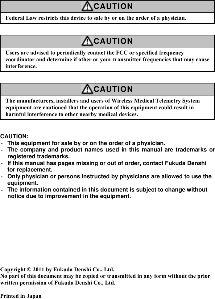    CAUTION Federal Law restricts this device to sale by or on the order of a physician.    CAUTION Users are advised to periodically contact the FCC or specified frequency coordinator and determine if other or your transmitter frequencies that may cause interference.    CAUTION The manufacturers, installers and users of Wireless Medical Telemetry System equipment are cautioned that the operation of this equipment could result in harmful interference to other nearby medical devices.   CAUTION: • This equipment for sale by or on the order of a physician. • The company and product names used in this manual are trademarks or registered trademarks. • If this manual has pages missing or out of order, contact Fukuda Denshi for replacement. • Only physician or persons instructed by physicians are allowed to use the equipment. • The information contained in this document is subject to change without notice due to improvement in the equipment.           Copyright © 2011 by Fukuda Denshi Co., Ltd. No part of this document may be copied or transmitted in any form without the prior written permission of Fukuda Denshi Co., Ltd.  Printed in Japan 