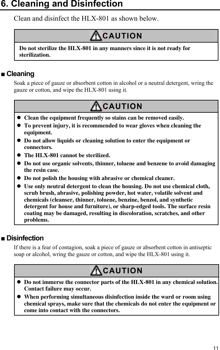 11 6. Cleaning and Disinfection Clean and disinfect the HLX-801 as shown below.  CAUTION Do not sterilize the HLX-801 in any manners since it is not ready for sterilization.  ■ Cleaning Soak a piece of gauze or absorbent cotton in alcohol or a neutral detergent, wring the gauze or cotton, and wipe the HLX-801 using it.  CAUTION z Clean the equipment frequently so stains can be removed easily. z To prevent injury, it is recommended to wear gloves when cleaning the equipment. z Do not allow liquids or cleaning solution to enter the equipment or connectors. z The HLX-801 cannot be sterilized. z Do not use organic solvents, thinner, toluene and benzene to avoid damaging the resin case. z Do not polish the housing with abrasive or chemical cleaner. z Use only neutral detergent to clean the housing. Do not use chemical cloth, scrub brush, abrasive, polishing powder, hot water, volatile solvent and chemicals (cleanser, thinner, toluene, benzine, benzol, and synthetic detergent for house and furniture), or sharp-edged tools. The surface resin coating may be damaged, resulting in discoloration, scratches, and other problems.  ■ Disinfection If there is a fear of contagion, soak a piece of gauze or absorbent cotton in antiseptic soap or alcohol, wring the gauze or cotton, and wipe the HLX-801 using it.  CAUTION z Do not immerse the connector parts of the HLX-801 in any chemical solution. Contact failure may occur. z When performing simultaneous disinfection inside the ward or room using chemical sprays, make sure that the chemicals do not enter the equipment or come into contact with the connectors.   