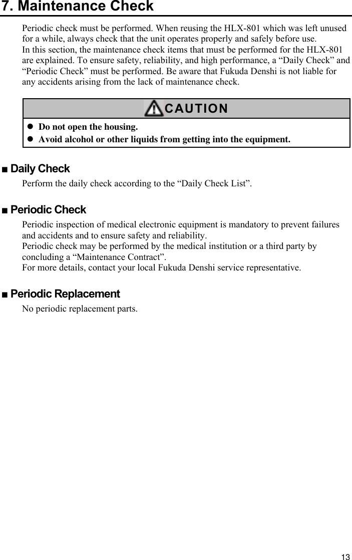 13 7. Maintenance Check Periodic check must be performed. When reusing the HLX-801 which was left unused for a while, always check that the unit operates properly and safely before use. In this section, the maintenance check items that must be performed for the HLX-801 are explained. To ensure safety, reliability, and high performance, a “Daily Check” and “Periodic Check” must be performed. Be aware that Fukuda Denshi is not liable for any accidents arising from the lack of maintenance check.  CAUTION z Do not open the housing. z Avoid alcohol or other liquids from getting into the equipment.  ■ Daily Check Perform the daily check according to the “Daily Check List”.  ■ Periodic Check Periodic inspection of medical electronic equipment is mandatory to prevent failures and accidents and to ensure safety and reliability. Periodic check may be performed by the medical institution or a third party by concluding a “Maintenance Contract”. For more details, contact your local Fukuda Denshi service representative.  ■ Periodic Replacement No periodic replacement parts. 