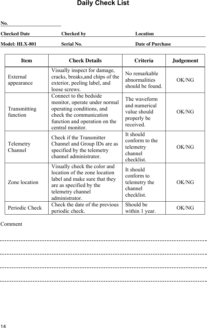  14 Daily Check List  No.      Checked Date  Checked by  Location Model: HLX-801  Serial No.  Date of Purchase  Item Check Details Criteria Judgement External appearance Visually inspect for damage, cracks, breaks,and chips of the exterior, peeling label, and loose screws. No remarkable abnormalities should be found.OK/NG Transmitting function Connect to the bedside monitor, operate under normal operating conditions, and check the communication function and operation on the central monitor. The waveform and numerical value should   properly be received. OK/NG Telemetry Channel Check if the Transmitter Channel and Group IDs are as specified by the telemetry channel administrator. It should conform to the telemetry channel checklist. OK/NG Zone location Visually check the color and location of the zone location label and make sure that they are as specified by the telemetry channel administrator. It should conform to telemetry the channel checklist. OK/NG Periodic Check  Check the date of the previous periodic check. Should be within 1 year.  OK/NG  Comment           