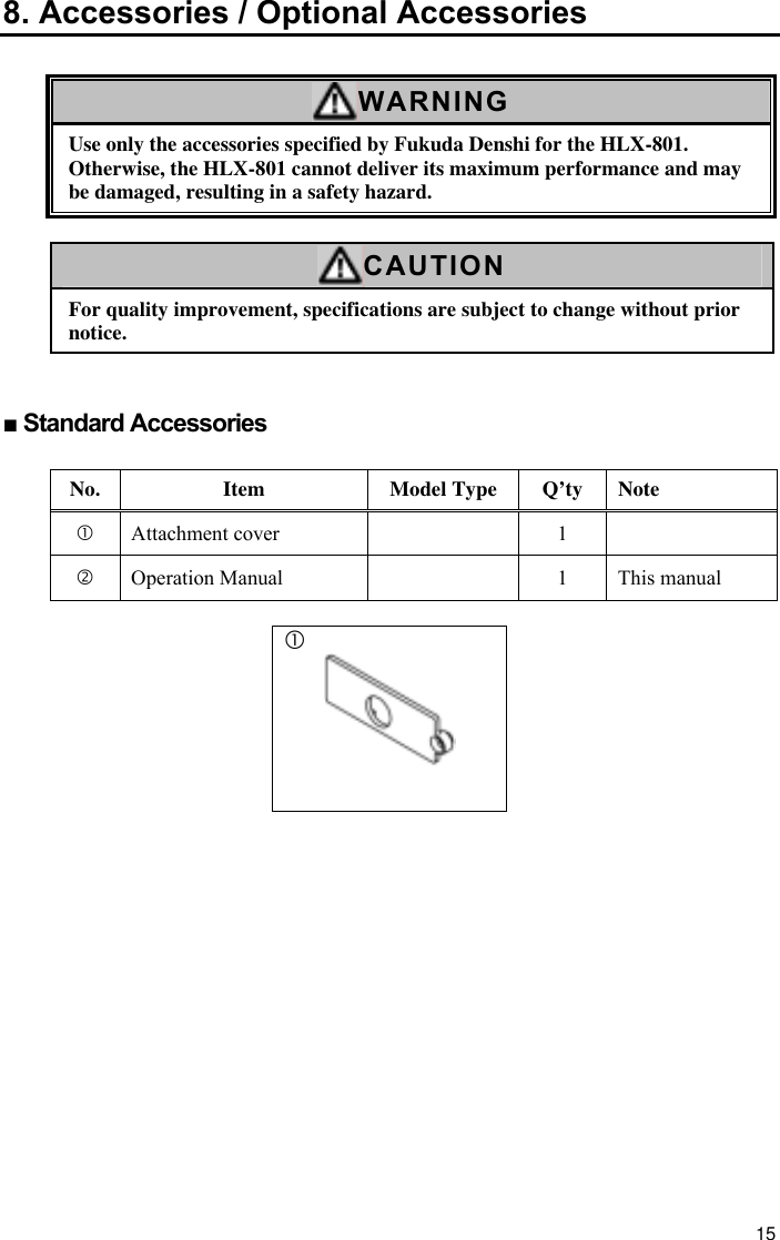 15 8. Accessories / Optional Accessories  WARNING Use only the accessories specified by Fukuda Denshi for the HLX-801. Otherwise, the HLX-801 cannot deliver its maximum performance and may be damaged, resulting in a safety hazard.  CAUTION For quality improvement, specifications are subject to change without prior notice.   ■ Standard Accessories  No. Item Model Type Q’ty Note c Attachment cover    1   d Operation Manual    1  This manual  c   