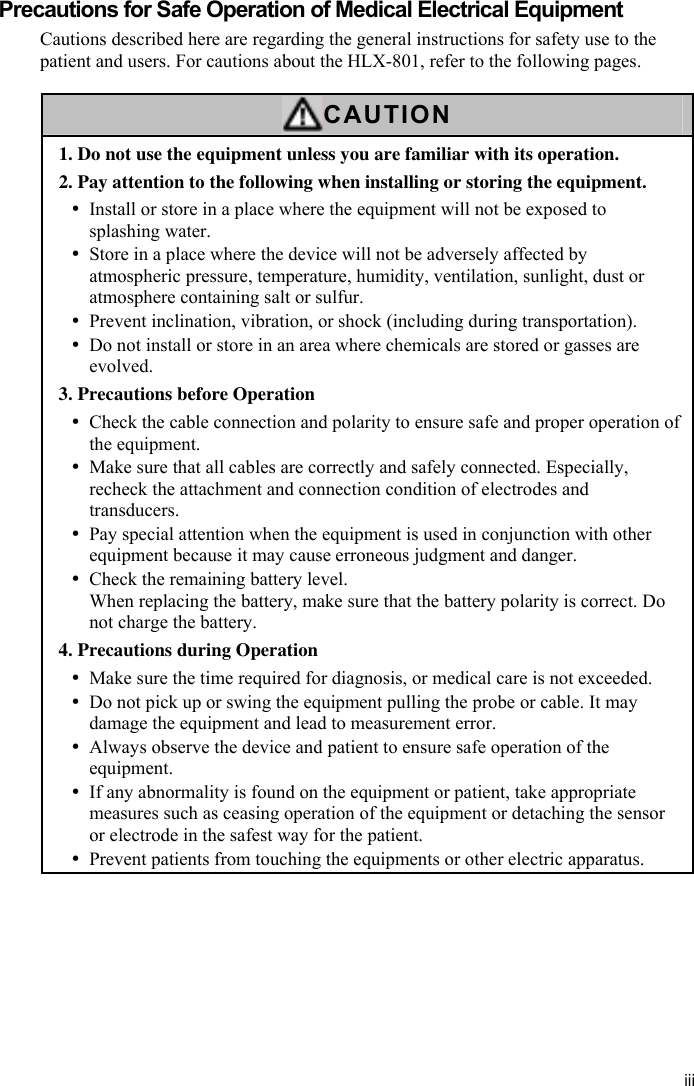 iii  Precautions for Safe Operation of Medical Electrical Equipment Cautions described here are regarding the general instructions for safety use to the patient and users. For cautions about the HLX-801, refer to the following pages.  CAUTION 1. Do not use the equipment unless you are familiar with its operation. 2. Pay attention to the following when installing or storing the equipment. y Install or store in a place where the equipment will not be exposed to splashing water. y Store in a place where the device will not be adversely affected by atmospheric pressure, temperature, humidity, ventilation, sunlight, dust or atmosphere containing salt or sulfur. y Prevent inclination, vibration, or shock (including during transportation). y Do not install or store in an area where chemicals are stored or gasses are evolved. 3. Precautions before Operation y Check the cable connection and polarity to ensure safe and proper operation of the equipment. y Make sure that all cables are correctly and safely connected. Especially, recheck the attachment and connection condition of electrodes and transducers. y Pay special attention when the equipment is used in conjunction with other equipment because it may cause erroneous judgment and danger. y Check the remaining battery level. When replacing the battery, make sure that the battery polarity is correct. Do not charge the battery. 4. Precautions during Operation y Make sure the time required for diagnosis, or medical care is not exceeded. y Do not pick up or swing the equipment pulling the probe or cable. It may damage the equipment and lead to measurement error. y Always observe the device and patient to ensure safe operation of the equipment. y If any abnormality is found on the equipment or patient, take appropriate measures such as ceasing operation of the equipment or detaching the sensor or electrode in the safest way for the patient. y Prevent patients from touching the equipments or other electric apparatus. 