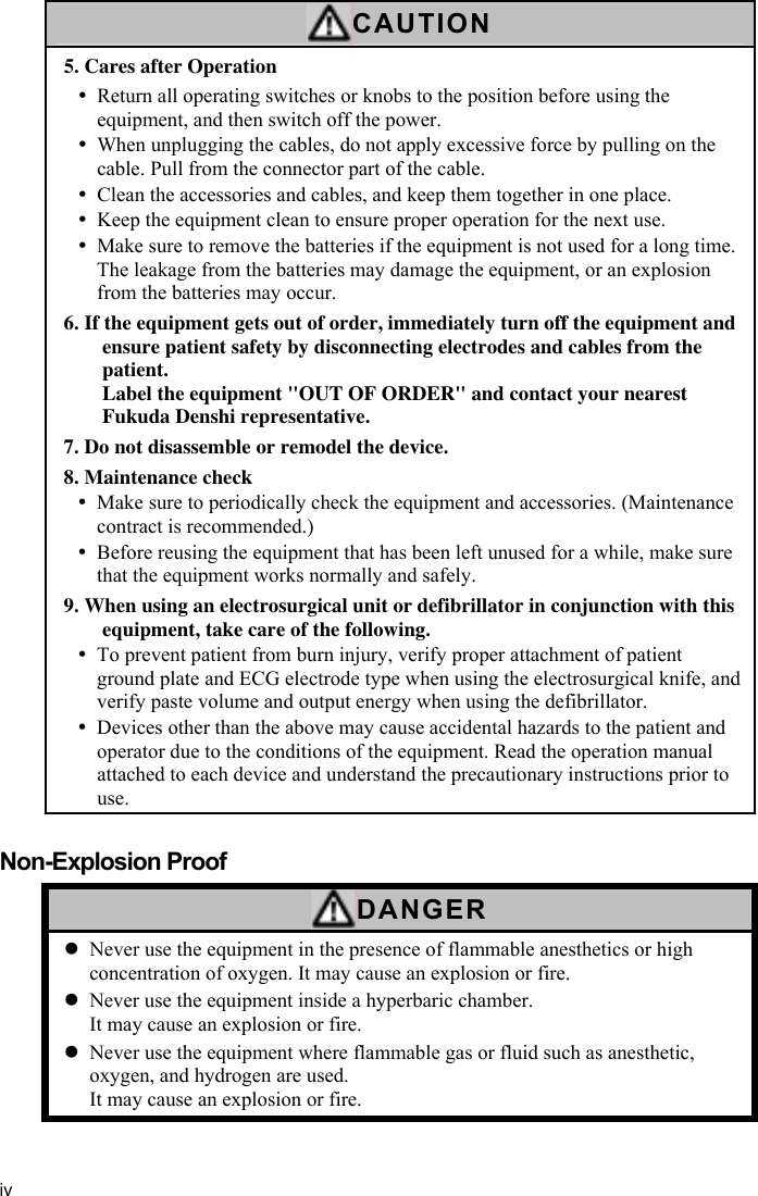 iv  CAUTION 5. Cares after Operation y Return all operating switches or knobs to the position before using the equipment, and then switch off the power. y When unplugging the cables, do not apply excessive force by pulling on the cable. Pull from the connector part of the cable. y Clean the accessories and cables, and keep them together in one place. y Keep the equipment clean to ensure proper operation for the next use. y Make sure to remove the batteries if the equipment is not used for a long time. The leakage from the batteries may damage the equipment, or an explosion from the batteries may occur. 6. If the equipment gets out of order, immediately turn off the equipment and ensure patient safety by disconnecting electrodes and cables from the patient. Label the equipment &quot;OUT OF ORDER&quot; and contact your nearest Fukuda Denshi representative. 7. Do not disassemble or remodel the device. 8. Maintenance check y Make sure to periodically check the equipment and accessories. (Maintenance contract is recommended.) y Before reusing the equipment that has been left unused for a while, make sure that the equipment works normally and safely. 9. When using an electrosurgical unit or defibrillator in conjunction with this equipment, take care of the following. y To prevent patient from burn injury, verify proper attachment of patient ground plate and ECG electrode type when using the electrosurgical knife, and verify paste volume and output energy when using the defibrillator. y Devices other than the above may cause accidental hazards to the patient and operator due to the conditions of the equipment. Read the operation manual attached to each device and understand the precautionary instructions prior to use.  Non-Explosion Proof DANGER z Never use the equipment in the presence of flammable anesthetics or high concentration of oxygen. It may cause an explosion or fire. z Never use the equipment inside a hyperbaric chamber. It may cause an explosion or fire. z Never use the equipment where flammable gas or fluid such as anesthetic, oxygen, and hydrogen are used. It may cause an explosion or fire.   