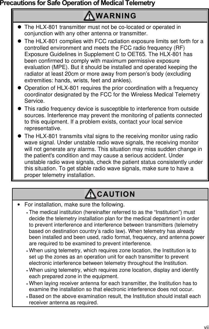 vii  Precautions for Safe Operation of Medical Telemetry WARNING z  The HLX-801 transmitter must not be co-located or operated in conjunction with any other antenna or transmitter. z  The HLX-801 complies with FCC radiation exposure limits set forth for a controlled environment and meets the FCC radio frequency (RF) Exposure Guidelines in Supplement C to OET65. The HLX-801 has been confirmed to comply with maximum permissive exposure evaluation (MPE). But it should be installed and operated keeping the radiator at least 20cm or more away from person’s body (excluding extremities: hands, wrists, feet and ankles). z  Operation of HLX-801 requires the prior coordination with a frequency coordinator designated by the FCC for the Wireless Medical Telemetry Service.  z  This radio frequency device is susceptible to interference from outside sources. Interference may prevent the monitoring of patients connected to this equipment. If a problem exists, contact your local service representative. z  The HLX-801 transmits vital signs to the receiving monitor using radio wave signal. Under unstable radio wave signals, the receiving monitor will not generate any alarms. This situation may miss sudden change in the patient&apos;s condition and may cause a serious accident. Under unstable radio wave signals, check the patient status consistently under this situation. To get stable radio wave signals, make sure to have a proper telemetry installation.  CAUTION •  For installation, make sure the following. • The medical institution (hereinafter referred to as the “Institution”) must decide the telemetry installation plan for the medical department in order to prevent interference and interference between transmitters (telemetry based on destination country’s radio law). When telemetry has already been installed and been used, radio format, frequency, and antenna power are required to be examined to prevent interference. • When using telemetry, which requires zone location, the Institution is to set up the zones as an operation unit for each transmitter to prevent electronic interference between telemetry throughout the Institution. • When using telemetry, which requires zone location, display and identify each prepared zone in the equipment. • When laying receiver antenna for each transmitter, the Institution has to examine the installation so that electronic interference does not occur. • Based on the above examination result, the Institution should install each receiver antenna as required.   