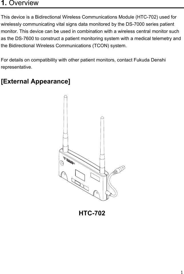  1 1. Overview This device is a Bidirectional Wireless Communications Module (HTC-702) used for wirelessly communicating vital signs data monitored by the DS-7000 series patient monitor. This device can be used in combination with a wireless central monitor such as the DS-7600 to construct a patient monitoring system with a medical telemetry and the Bidirectional Wireless Communications (TCON) system.  For details on compatibility with other patient monitors, contact Fukuda Denshi representative.  [External Appearance]    HTC-702       