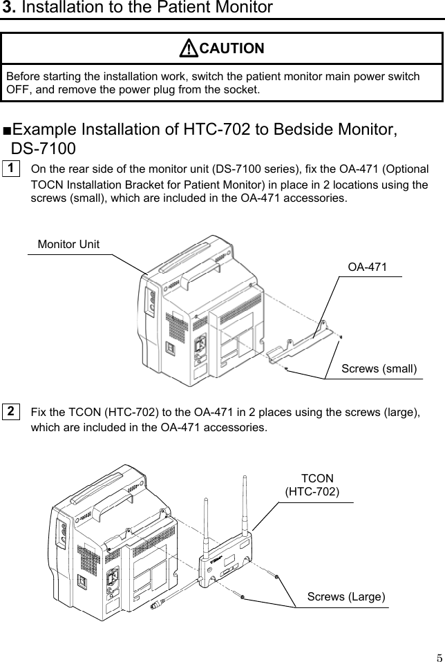  5 3. Installation to the Patient Monitor CAUTION Before starting the installation work, switch the patient monitor main power switch OFF, and remove the power plug from the socket.  ■Example Installation of HTC-702 to Bedside Monitor, DS-7100  1    On the rear side of the monitor unit (DS-7100 series), fix the OA-471 (Optional TOCN Installation Bracket for Patient Monitor) in place in 2 locations using the screws (small), which are included in the OA-471 accessories.      2    Fix the TCON (HTC-702) to the OA-471 in 2 places using the screws (large), which are included in the OA-471 accessories.    Monitor Unit Screws (small)OA-471TCON (HTC-702)Screws (Large)