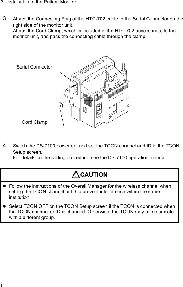 3. Installation to the Patient Monitor 6   3    Attach the Connecting Plug of the HTC-702 cable to the Serial Connector on the right side of the monitor unit. Attach the Cord Clamp, which is included in the HTC-702 accessories, to the monitor unit, and pass the connecting cable through the clamp.      4    Switch the DS-7100 power on, and set the TCON channel and ID in the TCON Setup screen. For details on the setting procedure, see the DS-7100 operation manual.  CAUTION   Follow the instructions of the Overall Manager for the wireless channel when setting the TCON channel or ID to prevent interference within the same institution.   Select TCON OFF on the TCON Setup screen if the TCON is connected when the TCON channel or ID is changed. Otherwise, the TCON may communicate with a different group.  Serial Connector Cord Clamp 