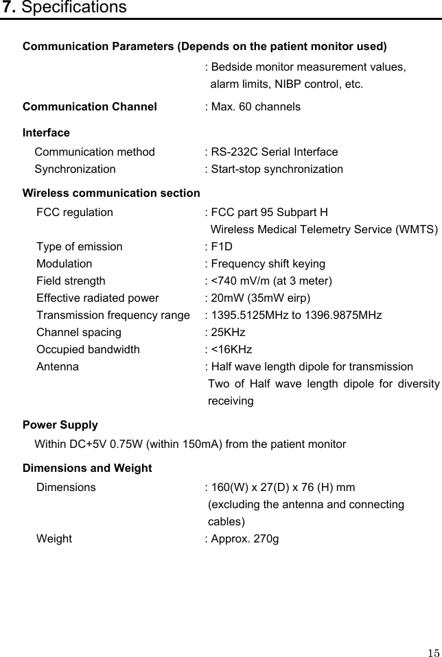  15 7. Specifications Communication Parameters (Depends on the patient monitor used) : Bedside monitor measurement values,    alarm limits, NIBP control, etc. Communication Channel  : Max. 60 channels Interface Communication method  : RS-232C Serial Interface Synchronization      : Start-stop synchronization Wireless communication section FCC regulation    : FCC part 95 Subpart H Wireless Medical Telemetry Service (WMTS) Type of emission        : F1D Modulation      : Frequency shift keying Field strength      : &lt;740 mV/m (at 3 meter) Effective radiated power  : 20mW (35mW eirp) Transmission frequency range  : 1395.5125MHz to 1396.9875MHz Channel spacing      : 25KHz Occupied bandwidth    : &lt;16KHz Antenna      : Half wave length dipole for transmission Two of Half wave length dipole for diversity receiving Power Supply Within DC+5V 0.75W (within 150mA) from the patient monitor Dimensions and Weight Dimensions    : 160(W) x 27(D) x 76 (H) mm   (excluding the antenna and connecting cables) Weight    : Approx. 270g 