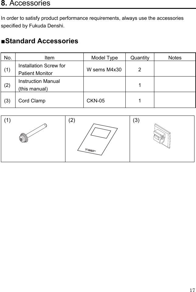 17 8. Accessories In order to satisfy product performance requirements, always use the accessories specified by Fukuda Denshi.  ■Standard Accessories  No. Item  Model Type Quantity Notes (1)  Installation Screw for Patient Monitor  W sems M4x30  2   (2)  Instruction Manual (this manual)   1  (3) Cord Clamp  CKN-05  1    (1)  (2)  (3)  