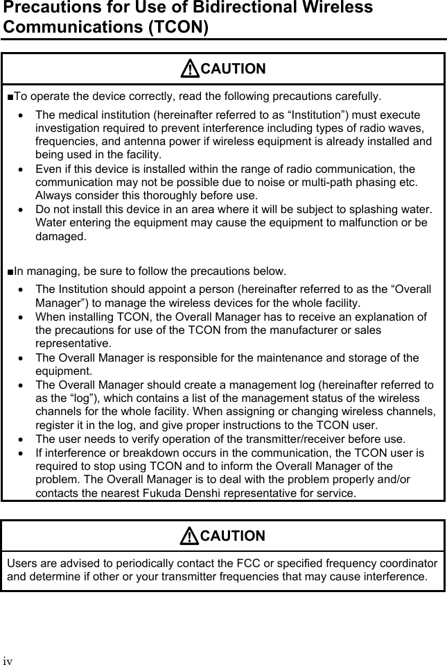 iv Precautions for Use of Bidirectional Wireless Communications (TCON) CAUTION ■To operate the device correctly, read the following precautions carefully.   The medical institution (hereinafter referred to as “Institution”) must execute investigation required to prevent interference including types of radio waves, frequencies, and antenna power if wireless equipment is already installed and being used in the facility.   Even if this device is installed within the range of radio communication, the communication may not be possible due to noise or multi-path phasing etc. Always consider this thoroughly before use.   Do not install this device in an area where it will be subject to splashing water. Water entering the equipment may cause the equipment to malfunction or be damaged.  ■In managing, be sure to follow the precautions below.   The Institution should appoint a person (hereinafter referred to as the “Overall Manager”) to manage the wireless devices for the whole facility.   When installing TCON, the Overall Manager has to receive an explanation of the precautions for use of the TCON from the manufacturer or sales representative.   The Overall Manager is responsible for the maintenance and storage of the equipment.   The Overall Manager should create a management log (hereinafter referred to as the “log”), which contains a list of the management status of the wireless channels for the whole facility. When assigning or changing wireless channels, register it in the log, and give proper instructions to the TCON user.   The user needs to verify operation of the transmitter/receiver before use.   If interference or breakdown occurs in the communication, the TCON user is required to stop using TCON and to inform the Overall Manager of the problem. The Overall Manager is to deal with the problem properly and/or contacts the nearest Fukuda Denshi representative for service.  CAUTION Users are advised to periodically contact the FCC or specified frequency coordinator and determine if other or your transmitter frequencies that may cause interference. 