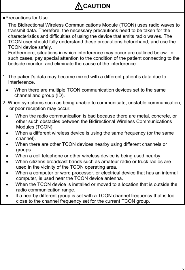 v  CAUTION ■Precautions for Use The Bidirectional Wireless Communications Module (TCON) uses radio waves to transmit data. Therefore, the necessary precautions need to be taken for the characteristics and difficulties of using the device that emits radio waves. The TCON user should fully understand these precautions beforehand, and use the TCON device safely. Furthermore, situations in which interference may occur are outlined below. In such cases, pay special attention to the condition of the patient connecting to the bedside monitor, and eliminate the cause of the interference.  1. The patient’s data may become mixed with a different patient’s data due to Interference.   When there are multiple TCON communication devices set to the same channel and group (ID). 2. When symptoms such as being unable to communicate, unstable communication, or poor reception may occur.   When the radio communication is bad because there are metal, concrete, or other such obstacles between the Bidirectional Wireless Communications Modules (TCON).   When a different wireless device is using the same frequency (or the same channel).   When there are other TCON devices nearby using different channels or groups.   When a cell telephone or other wireless device is being used nearby.   When citizens broadcast bands such as amateur radio or truck radios are used in the vicinity of the TCON operating area.   When a computer or word processor, or electrical device that has an internal computer, is used near the TCON device antenna.   When the TCON device is installed or moved to a location that is outside the radio communication range.   If a nearby different group is set with a TCON channel frequency that is too close to the channel frequency set for the current TCON group.  