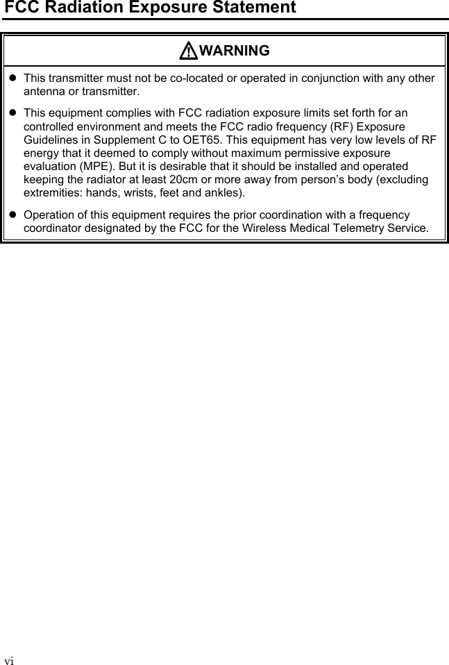 vi FCC Radiation Exposure Statement WARNING   This transmitter must not be co-located or operated in conjunction with any other antenna or transmitter.   This equipment complies with FCC radiation exposure limits set forth for an controlled environment and meets the FCC radio frequency (RF) Exposure Guidelines in Supplement C to OET65. This equipment has very low levels of RF energy that it deemed to comply without maximum permissive exposure evaluation (MPE). But it is desirable that it should be installed and operated keeping the radiator at least 20cm or more away from person’s body (excluding extremities: hands, wrists, feet and ankles).   Operation of this equipment requires the prior coordination with a frequency coordinator designated by the FCC for the Wireless Medical Telemetry Service.  