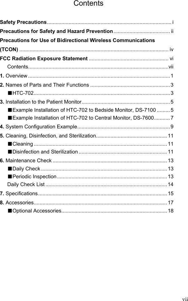  vii Contents  Safety Precautions...................................................................................... i Precautions for Safety and Hazard Prevention....................................... ii Precautions for Use of Bidirectional Wireless Communications   (TCON) ....................................................................................................... iv FCC Radiation Exposure Statement ....................................................... vi Contents.................................................................................................vii 1. Overview .................................................................................................. 1 2. Names of Parts and Their Functions .......................................................3 ■HTC-702.............................................................................................. 3 3. Installation to the Patient Monitor............................................................. 5 ■Example Installation of HTC-702 to Bedside Monitor, DS-7100 .........5 ■Example Installation of HTC-702 to Central Monitor, DS-7600........... 7 4. System Configuration Example................................................................ 9 5. Cleaning, Disinfection, and Sterilization................................................. 11 ■Cleaning ............................................................................................ 11 ■Disinfection and Sterilization ............................................................. 11 6. Maintenance Check ............................................................................... 13 ■Daily Check ....................................................................................... 13 ■Periodic Inspection............................................................................13 Daily Check List ....................................................................................14 7. Specifications......................................................................................... 15 8. Accessories............................................................................................ 17 ■Optional Accessories.........................................................................18    