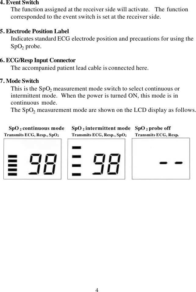 4 4. Event Switch The function assigned at the receiver side will activate.   The function corresponded to the event switch is set at the receiver side.  5. Electrode Position Label Indicates standard ECG electrode position and precautions for using the SpO2 probe.  6. ECG/Resp Input Connector The accompanied patient lead cable is connected here.  7. Mode Switch This is the SpO2 measurement mode switch to select continuous or intermittent mode.  When the power is turned ON, this mode is in continuous mode.   The SpO2 measurement mode are shown on the LCD display as follows.   SpO 2 continuous mode SpO 2 intermittent mode SpO 2 probe off Transmits ECG, Resp., SpO2 Transmits ECG, Resp., SpO2 Transmits ECG, Resp.       