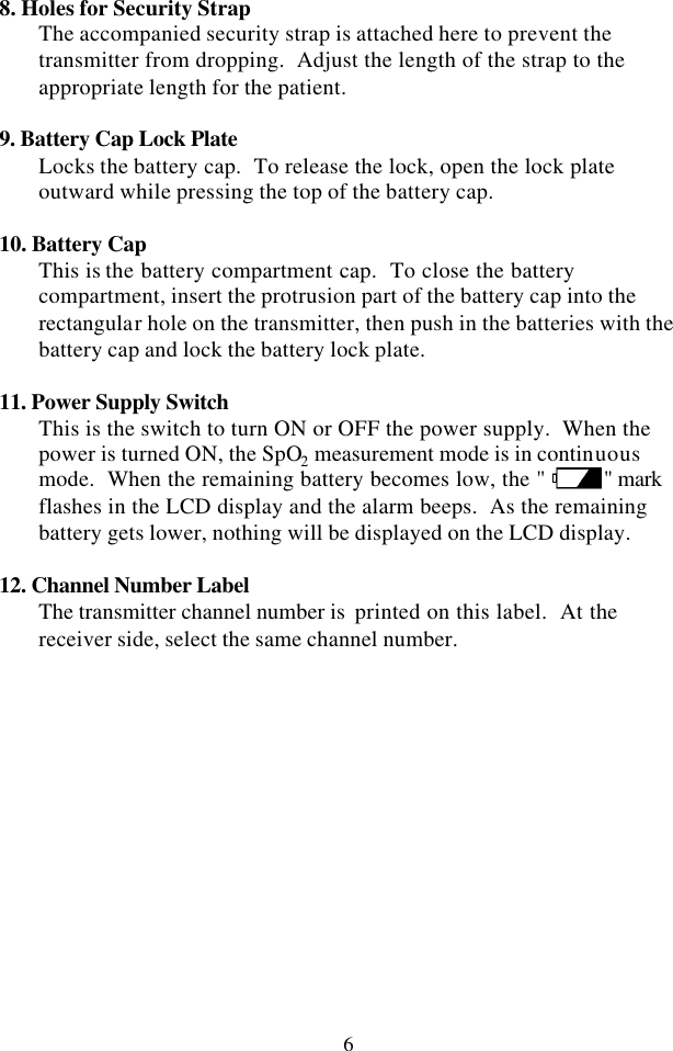 6 8. Holes for Security Strap The accompanied security strap is attached here to prevent the transmitter from dropping.  Adjust the length of the strap to the appropriate length for the patient.  9. Battery Cap Lock Plate Locks the battery cap.  To release the lock, open the lock plate outward while pressing the top of the battery cap.  10. Battery Cap This is the battery compartment cap.  To close the battery compartment, insert the protrusion part of the battery cap into the rectangular hole on the transmitter, then push in the batteries with the battery cap and lock the battery lock plate.  11. Power Supply Switch This is the switch to turn ON or OFF the power supply.  When the power is turned ON, the SpO2 measurement mode is in continuous mode.  When the remaining battery becomes low, the &quot; &quot; mark flashes in the LCD display and the alarm beeps.  As the remaining battery gets lower, nothing will be displayed on the LCD display.  12. Channel Number Label The transmitter channel number is  printed on this label.  At the receiver side, select the same channel number.  