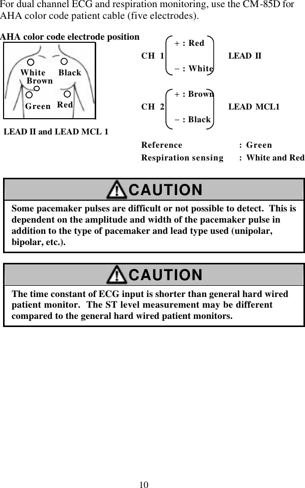 10 For dual channel ECG and respiration monitoring, use the CM-85D for AHA color code patient cable (five electrodes).  AHA color code electrode position  LEAD II and LEAD MCL 1     CAUTION Some pacemaker pulses are difficult or not possible to detect.  This is dependent on the amplitude and width of the pacemaker pulse in addition to the type of pacemaker and lead type used (unipolar, bipolar, etc.).  CAUTION The time constant of ECG input is shorter than general hard wired patient monitor.  The ST level measurement may be different compared to the general hard wired patient monitors.  RedWhite Black Green Brown        + : Red CH 1              LEAD II        − : White         + : Brown CH 2              LEAD MCL1        − : Black  Reference : Green Respiration sensing : White and Red 