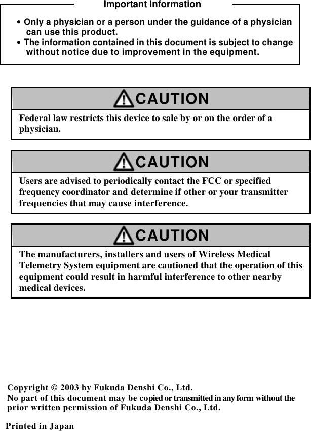    • Only a physician or a person under the guidance of a physician can use this product. • The information contained in this document is subject to change without notice due to improvement in the equipment.   CAUTION Federal law restricts this device to sale by or on the order of a physician.  CAUTION Users are advised to periodically contact the FCC or specified frequency coordinator and determine if other or your transmitter frequencies that may cause interference.  CAUTION The manufacturers, installers and users of Wireless Medical Telemetry System equipment are cautioned that the operation of this equipment could result in harmful interference to other nearby medical devices.       Copyright © 2003 by Fukuda Denshi Co., Ltd. No part of this document may be copied or transmitted in any form without the prior written permission of Fukuda Denshi Co., Ltd.  Printed in Japan  Important Information 