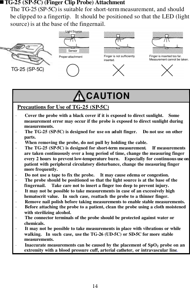 14 nTG-25 (SP-5C) (Finger Clip Probe) Attachment The TG-25 (SP-5C) is suitable for short-term measurement, and should be clipped to a fingertip.  It should be positioned so that the LED (light source) is at the base of the fingernail.   Light SourceSensorProper attachment Finger is not sufficientlyinserted.Finger is inserted too far.Measurement cannot be taken.   CAUTION Precautions for Use of TG-25 (SP-5C) · Cover the probe with a black cover if it is exposed to direct sunlight.  Some measurement error may occur if the probe is exposed to direct sunlight during measurements. · The TG-25 (SP-5C) is designed for use on adult finger.   Do not use on other parts. · When removing the probe, do not pull by holding the cable. · The TG-25 (SP-5C) is designed for short-term measurement.  If measurements are taken continuously over a long period of time, change the measuring finger every 2 hours to prevent low-temperature burn.  Especially for continuous use on patient with peripheral circulatory disturbance, change the measuring finger more frequently. · Do not use a tape to fix the probe.   It may cause edema or congestion. · The probe should be positioned so that the light source is at the base of the fingernail.  Take care not to insert a finger too deep to prevent injury. · It may not be possible to take measurements in case of an excessively high hematocrit value.  In such case, reattach the probe to a thinner finger. · Remove nail polish before taking measurements to enable stable measurements. · Before attaching the probe to a patient, clean the probe using a cloth moistened with sterilizing alcohol. · The connector terminals of the probe should be protected against water or chemicals. · It may not be possible to take measurements in place with vibrations or while walking.  In such case, use the TG-26 (UD-5C) or SD-5C for more stable measurements. · Inaccurate measurements can be caused by the placement of SpO2 probe on an extremity with a blood pressure cuff, arterial catheter, or intravascular line.  TG-25 (SP-5C)  