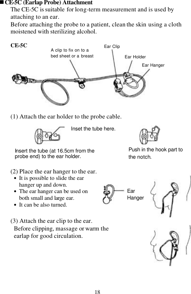 18 nCE-5C (Earlap Probe) Attachment The CE-5C is suitable for long-term measurement and is used by attaching to an ear. Before attaching the probe to a patient, clean the skin using a cloth moistened with sterilizing alcohol.    CE-5C   (1) Attach the ear holder to the probe cable.                                  (2) Place the ear hanger to the ear. • It is possible to slide the ear hanger up and down. • The ear hanger can be used on both small and large ear. • It can be also turned.           (3) Attach the ear clip to the ear. Before clipping, massage or warm the earlap for good circulation.   Inset the tube here. Insert the tube (at 16.5cm from the probe end) to the ear holder. Push in the hook part to the notch. A clip to fix on to a bed sheet or a breast Ear Clip Ear Holder Ear Hanger Ear Hanger