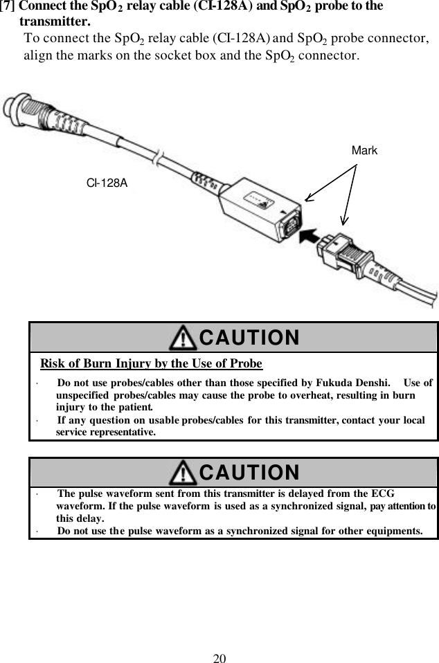 20 [7] Connect the SpO2 relay cable (CI-128A) and SpO2 probe to the transmitter. To connect the SpO2 relay cable (CI-128A) and SpO2 probe connector, align the marks on the socket box and the SpO2 connector.     CAUTION Risk of Burn Injury by the Use of Probe · Do not use probes/cables other than those specified by Fukuda Denshi.   Use of unspecified probes/cables may cause the probe to overheat, resulting in burn injury to the patient. · If any question on usable probes/cables for this transmitter, contact your local service representative.  CAUTION · The pulse waveform sent from this transmitter is delayed from the ECG waveform. If the pulse waveform is used as a synchronized signal, pay attention to this delay. · Do not use the pulse waveform as a synchronized signal for other equipments.  CI-128A Mark 