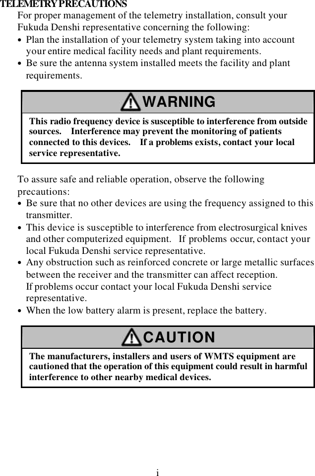 i TELEMETRY PRECAUTIONS For proper management of the telemetry installation, consult your Fukuda Denshi representative concerning the following: • Plan the installation of your telemetry system taking into account your entire medical facility needs and plant requirements. • Be sure the antenna system installed meets the facility and plant requirements.  WARNING This radio frequency device is susceptible to interference from outside sources.   Interference may prevent the monitoring of patients connected to this devices.   If a problems exists, contact your local service representative.  To assure safe and reliable operation, observe the following precautions: • Be sure that no other devices are using the frequency assigned to this  transmitter. • This device is susceptible to interference from electrosurgical knives and other computerized equipment.  If problems occur, contact your local Fukuda Denshi service representative. • Any obstruction such as reinforced concrete or large metallic surfaces between the receiver and the transmitter can affect reception. If problems occur contact your local Fukuda Denshi service representative. • When the low battery alarm is present, replace the battery.  CAUTION The manufacturers, installers and users of WMTS equipment are cautioned that the operation of this equipment could result in harmful interference to other nearby medical devices.  