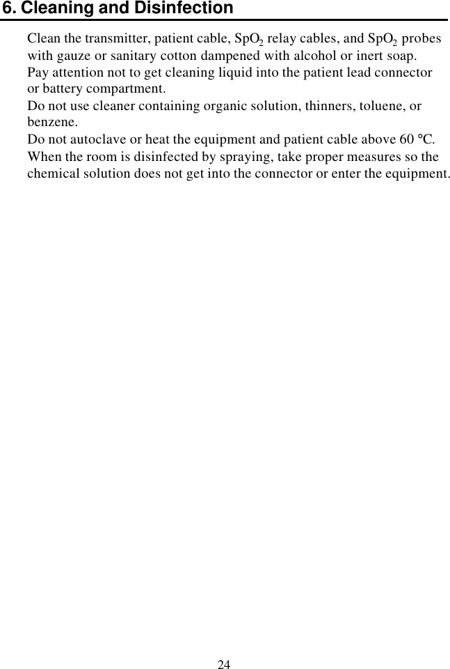 24 6. Cleaning and Disinfection Clean the transmitter, patient cable, SpO2 relay cables, and SpO2 probes with gauze or sanitary cotton dampened with alcohol or inert soap.  Pay attention not to get cleaning liquid into the patient lead connector or battery compartment. Do not use cleaner containing organic solution, thinners, toluene, or benzene.   Do not autoclave or heat the equipment and patient cable above 60 °C. When the room is disinfected by spraying, take proper measures so the chemical solution does not get into the connector or enter the equipment. 