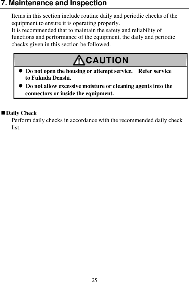 25 7. Maintenance and Inspection Items in this section include routine daily and periodic checks of the equipment to ensure it is operating properly. It is recommended that to maintain the safety and reliability of functions and performance of the equipment, the daily and periodic checks given in this section be followed.  CAUTION l Do not open the housing or attempt service.   Refer service to Fukuda Denshi. l Do not allow excessive moisture or cleaning agents into the connectors or inside the equipment.   nDaily Check Perform daily checks in accordance with the recommended daily check list. 