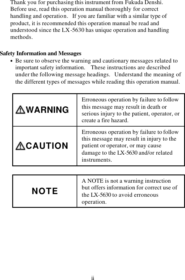 ii Thank you for purchasing this instrument from Fukuda Denshi.   Before use, read this operation manual thoroughly for correct handling and operation.  If you are familiar with a similar type of product, it is recommended this operation manual be read and understood since the LX-5630 has unique operation and handling methods.  Safety Information and Messages • Be sure to observe the warning and cautionary messages related to important safety information.   These instructions are described under the following message headings.  Understand the meaning of the different types of messages while reading this operation manual.  WARNING Erroneous operation by failure to follow this message may result in death or serious injury to the patient, operator, or create a fire hazard. CAUTION Erroneous operation by failure to follow this message may result in injury to the patient or operator, or may cause damage to the LX-5630 and/or related instruments.  NOTE A NOTE is not a warning instruction but offers information for correct use of the LX-5630 to avoid erroneous operation.  