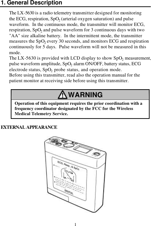 1 1. General Description The LX-5630 is a radio telemetry transmitter designed for monitoring the ECG, respiration, SpO2 (arterial oxygen saturation) and pulse waveform.  In the continuous mode, the transmitter will monitor ECG, respiration, SpO2 and pulse waveform for 3 continuous days with two &quot;AA&quot; size alkaline battery.  In the intermittent mode, the transmitter measures the SpO2 every 30 seconds, and monitors ECG and respiration continuously for 5 days.  Pulse waveform will not be measured in this mode. The LX-5630 is provided with LCD display to show SpO2 measurement, pulse waveform amplitude, SpO2 alarm ON/OFF, battery status, ECG electrode status, SpO2 probe status, and operation mode.   Before using this transmitter, read also the operation manual for the patient monitor at receiving side before using this transmitter.  WARNING Operation of this equipment requires the prior coordination with a frequency coordinator designated by the FCC for the Wireless Medical Telemetry Service.  EXTERNAL APPEARANCE  