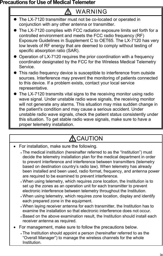  Precautions for Use of Medical Telemeter  WARNING   The LX-7120 transmitter must not be co-located or operated in conjunction with any other antenna or transmitter.   The LX-7120 complies with FCC radiation exposure limits set forth for a controlled environment and meets the FCC radio frequency (RF) Exposure Guidelines in Supplement C to OET65. The LX-7120 has very low levels of RF energy that are deemed to comply without testing of specific absorption ratio (SAR).   Operation of LX-7120 requires the prior coordination with a frequency coordinator designated by the FCC for the Wireless Medical Telemetry Service.   This radio frequency device is susceptible to interference from outside sources. Interference may prevent the monitoring of patients connected to this device. If a problem exists, contact your local service representative.   The LX-7120 transmits vital signs to the receiving monitor using radio wave signal. Under unstable radio wave signals, the receiving monitor will not generate any alarms. This situation may miss sudden change in the patient&apos;s condition and may cause a serious accident. Under unstable radio wave signals, check the patient status consistently under this situation. To get stable radio wave signals, make sure to have a proper telemetry installation.  CAUTION   For installation, make sure the following.  The medical institution (hereinafter referred to as the “Institution”) must decide the telemetry installation plan for the medical department in order to prevent interference and interference between transmitters (telemetry based on destination country’s radio law). When telemetry has already been installed and been used, radio format, frequency, and antenna power are required to be examined to prevent interference.  When using telemetry, which requires zone location, the Institution is to set up the zones as an operation unit for each transmitter to prevent electronic interference between telemetry throughout the Institution.  When using telemetry, which requires zone location, display and identify each prepared zone in the equipment.  When laying receiver antenna for each transmitter, the Institution has to examine the installation so that electronic interference does not occur.  Based on the above examination result, the Institution should install each receiver antenna as required.   For management, make sure to follow the precautions below.  The Institution should appoint a person (hereinafter referred to as the “Overall Manager”) to manage the wireless channels for the whole Institution. ix 