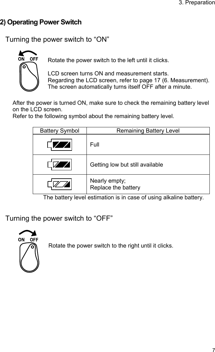 3. Preparation   7  2) Operating Power Switch  Turning the power switch to “ON”    Rotate the power switch to the left until it clicks.  LCD screen turns ON and measurement starts. Regarding the LCD screen, refer to page 17 (6. Measurement).   The screen automatically turns itself OFF after a minute.  After the power is turned ON, make sure to check the remaining battery level on the LCD screen. Refer to the following symbol about the remaining battery level.  Battery Symbol Remaining Battery Level  Full  Getting low but still available  Nearly empty; Replace the battery The battery level estimation is in case of using alkaline battery.   Turning the power switch to “OFF”     Rotate the power switch to the right until it clicks.  