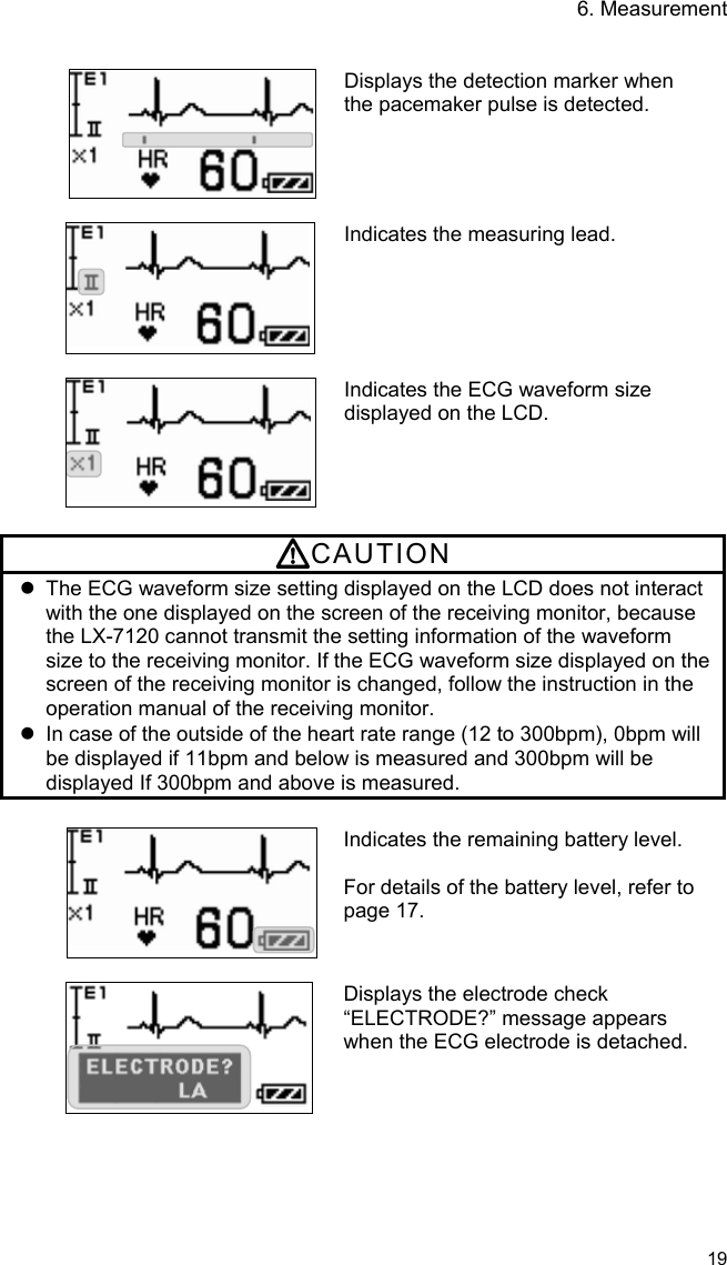 6. Measurement   19    Displays the detection marker when the pacemaker pulse is detected.   Indicates the measuring lead.   Indicates the ECG waveform size displayed on the LCD.  CAUTION   The ECG waveform size setting displayed on the LCD does not interact with the one displayed on the screen of the receiving monitor, because the LX-7120 cannot transmit the setting information of the waveform size to the receiving monitor. If the ECG waveform size displayed on the screen of the receiving monitor is changed, follow the instruction in the operation manual of the receiving monitor.   In case of the outside of the heart rate range (12 to 300bpm), 0bpm will be displayed if 11bpm and below is measured and 300bpm will be displayed If 300bpm and above is measured.  Indicates the remaining battery level.  For details of the battery level, refer to page 17.   Displays the electrode check “ELECTRODE?” message appears when the ECG electrode is detached.