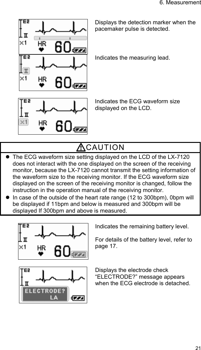 6. Measurement   21    Displays the detection marker when the pacemaker pulse is detected. Indicates the measuring lead.   Indicates the ECG waveform size displayed on the LCD.  CAUTION   The ECG waveform size setting displayed on the LCD of the LX-7120 does not interact with the one displayed on the screen of the receiving monitor, because the LX-7120 cannot transmit the setting information of the waveform size to the receiving monitor. If the ECG waveform size displayed on the screen of the receiving monitor is changed, follow the instruction in the operation manual of the receiving monitor.   In case of the outside of the heart rate range (12 to 300bpm), 0bpm will be displayed if 11bpm and below is measured and 300bpm will be displayed If 300bpm and above is measured.  Indicates the remaining battery level.  For details of the battery level, refer to page 17.   Displays the electrode check “ELECTRODE?” message appears when the ECG electrode is detached.