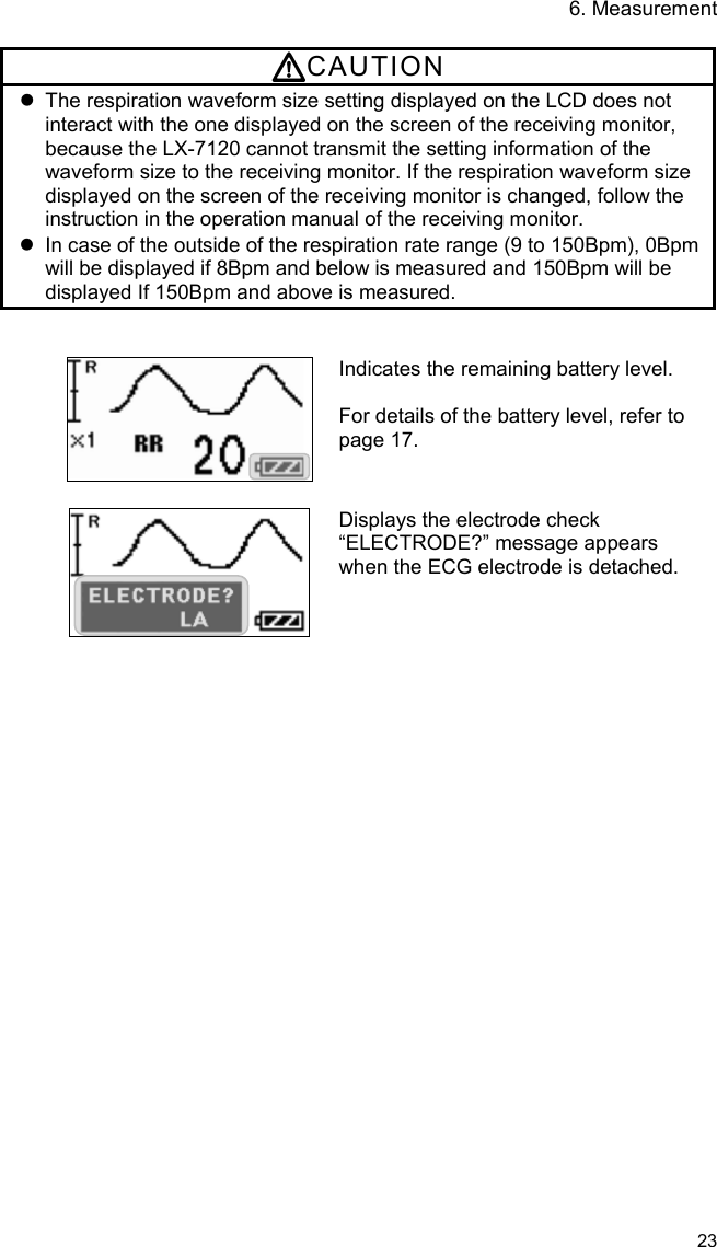 6. Measurement   23  CAUTION   The respiration waveform size setting displayed on the LCD does not interact with the one displayed on the screen of the receiving monitor, because the LX-7120 cannot transmit the setting information of the waveform size to the receiving monitor. If the respiration waveform size displayed on the screen of the receiving monitor is changed, follow the instruction in the operation manual of the receiving monitor.   In case of the outside of the respiration rate range (9 to 150Bpm), 0Bpm will be displayed if 8Bpm and below is measured and 150Bpm will be displayed If 150Bpm and above is measured.   Indicates the remaining battery level.  For details of the battery level, refer to page 17.   Displays the electrode check “ELECTRODE?” message appears when the ECG electrode is detached. 