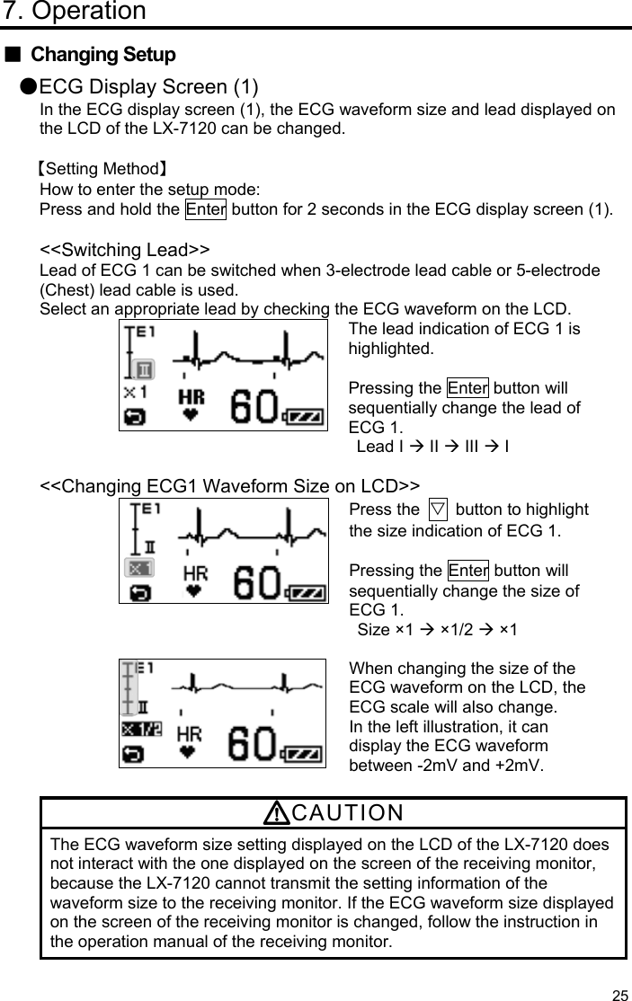  25 7. Operation ■ Changing Setup ●ECG Display Screen (1) In the ECG display screen (1), the ECG waveform size and lead displayed on the LCD of the LX-7120 can be changed.  【Setting Method】 How to enter the setup mode: Press and hold the Enter button for 2 seconds in the ECG display screen (1).  &lt;&lt;Switching Lead&gt;&gt; Lead of ECG 1 can be switched when 3-electrode lead cable or 5-electrode (Chest) lead cable is used. Select an appropriate lead by checking the ECG waveform on the LCD. The lead indication of ECG 1 is highlighted.  Pressing the Enter button will sequentially change the lead of ECG 1. Lead I  II  III  I  &lt;&lt;Changing ECG1 Waveform Size on LCD&gt;&gt; Press the  ▽  button to highlight the size indication of ECG 1.    Pressing the Enter button will sequentially change the size of ECG 1. Size ×1  ×1/2  ×1   When changing the size of the ECG waveform on the LCD, the ECG scale will also change. In the left illustration, it can display the ECG waveform between -2mV and +2mV.  CAUTION The ECG waveform size setting displayed on the LCD of the LX-7120 does not interact with the one displayed on the screen of the receiving monitor, because the LX-7120 cannot transmit the setting information of the waveform size to the receiving monitor. If the ECG waveform size displayed on the screen of the receiving monitor is changed, follow the instruction in the operation manual of the receiving monitor.  