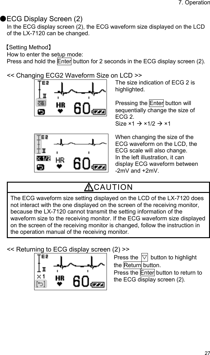 7. Operation 27  ●ECG Display Screen (2) In the ECG display screen (2), the ECG waveform size displayed on the LCD of the LX-7120 can be changed.  【Setting Method】 How to enter the setup mode: Press and hold the Enter button for 2 seconds in the ECG display screen (2).  &lt;&lt; Changing ECG2 Waveform Size on LCD &gt;&gt; The size indication of ECG 2 is highlighted.  Pressing the Enter button will sequentially change the size of ECG 2. Size ×1  ×1/2  ×1   When changing the size of the ECG waveform on the LCD, the ECG scale will also change. In the left illustration, it can display ECG waveform between   -2mV and +2mV.  CAUTION The ECG waveform size setting displayed on the LCD of the LX-7120 does not interact with the one displayed on the screen of the receiving monitor, because the LX-7120 cannot transmit the setting information of the waveform size to the receiving monitor. If the ECG waveform size displayed on the screen of the receiving monitor is changed, follow the instruction in the operation manual of the receiving monitor.  &lt;&lt; Returning to ECG display screen (2) &gt;&gt; Press the  ▽  button to highlight the Return button. Press the Enter button to return to the ECG display screen (2). 