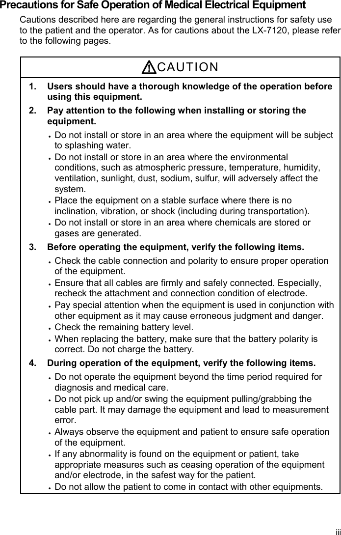  Precautions for Safe Operation of Medical Electrical Equipment Cautions described here are regarding the general instructions for safety use to the patient and the operator. As for cautions about the LX-7120, please refer to the following pages.  CAUTION 1.  Users should have a thorough knowledge of the operation before using this equipment. 2.  Pay attention to the following when installing or storing the equipment.  Do not install or store in an area where the equipment will be subject to splashing water.  Do not install or store in an area where the environmental conditions, such as atmospheric pressure, temperature, humidity, ventilation, sunlight, dust, sodium, sulfur, will adversely affect the system.  Place the equipment on a stable surface where there is no inclination, vibration, or shock (including during transportation).  Do not install or store in an area where chemicals are stored or gases are generated. 3.  Before operating the equipment, verify the following items.  Check the cable connection and polarity to ensure proper operation of the equipment.  Ensure that all cables are firmly and safely connected. Especially, recheck the attachment and connection condition of electrode.  Pay special attention when the equipment is used in conjunction with other equipment as it may cause erroneous judgment and danger.  Check the remaining battery level.  When replacing the battery, make sure that the battery polarity is correct. Do not charge the battery. 4.  During operation of the equipment, verify the following items.  Do not operate the equipment beyond the time period required for diagnosis and medical care.  Do not pick up and/or swing the equipment pulling/grabbing the cable part. It may damage the equipment and lead to measurement error.  Always observe the equipment and patient to ensure safe operation of the equipment.  If any abnormality is found on the equipment or patient, take appropriate measures such as ceasing operation of the equipment and/or electrode, in the safest way for the patient.  Do not allow the patient to come in contact with other equipments. iii 