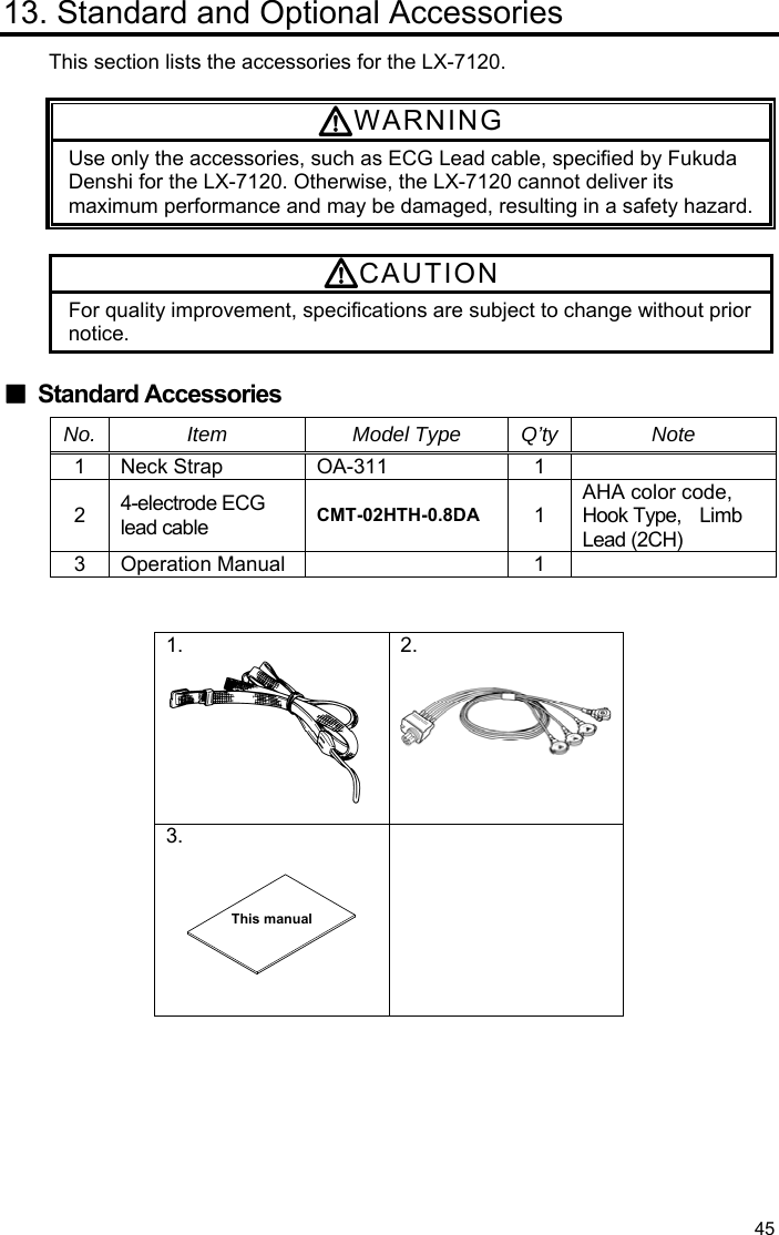  45 13. Standard and Optional Accessories This section lists the accessories for the LX-7120.  WARNING Use only the accessories, such as ECG Lead cable, specified by Fukuda Denshi for the LX-7120. Otherwise, the LX-7120 cannot deliver its maximum performance and may be damaged, resulting in a safety hazard. CAUTION For quality improvement, specifications are subject to change without prior notice.  ■ Standard Accessories No. Item  Model Type Q’ty Note 1 Neck Strap  OA-311  1  2  4-electrode ECG lead cable  CMT-02HTH-0.8DA 1 AHA color code, Hook Type,  Limb Lead (2CH) 3 Operation Manual   1    1.  2.  3.      This manual 