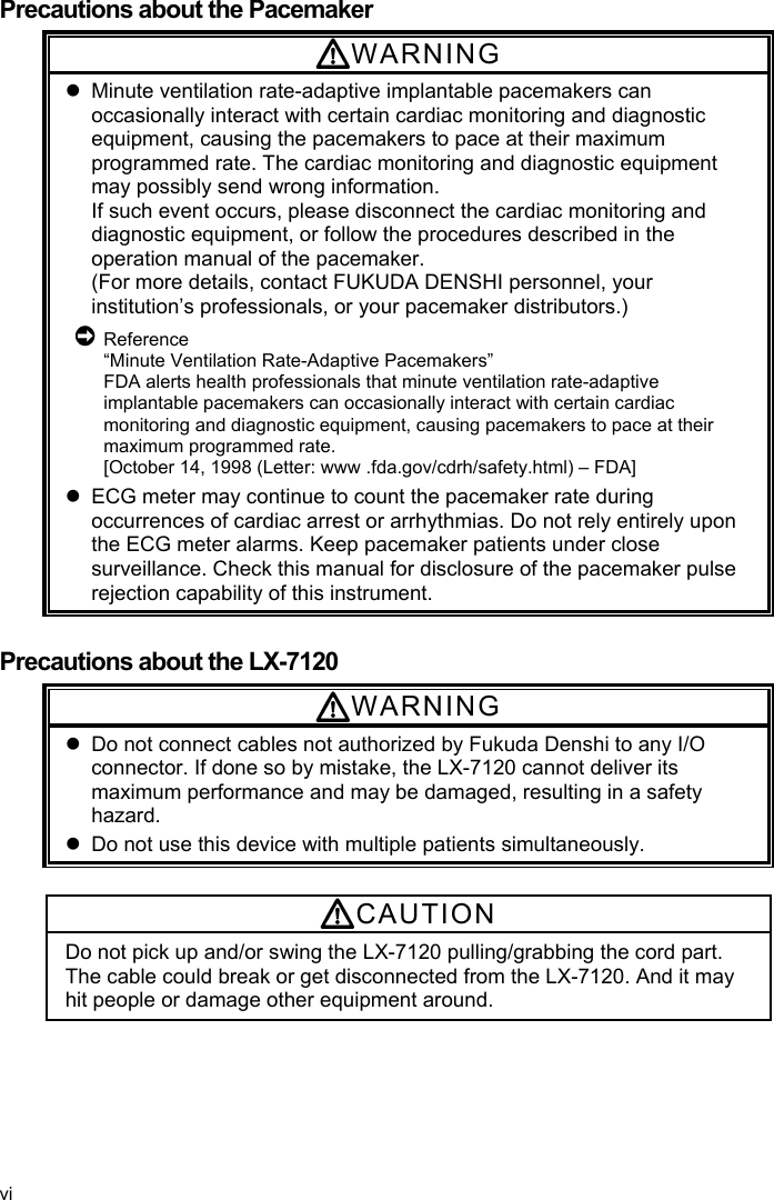  Precautions about the Pacemaker WARNING   Minute ventilation rate-adaptive implantable pacemakers can occasionally interact with certain cardiac monitoring and diagnostic equipment, causing the pacemakers to pace at their maximum programmed rate. The cardiac monitoring and diagnostic equipment may possibly send wrong information. If such event occurs, please disconnect the cardiac monitoring and diagnostic equipment, or follow the procedures described in the operation manual of the pacemaker. (For more details, contact FUKUDA DENSHI personnel, your institution’s professionals, or your pacemaker distributors.)  Reference “Minute Ventilation Rate-Adaptive Pacemakers” FDA alerts health professionals that minute ventilation rate-adaptive implantable pacemakers can occasionally interact with certain cardiac monitoring and diagnostic equipment, causing pacemakers to pace at their maximum programmed rate. [October 14, 1998 (Letter: www .fda.gov/cdrh/safety.html) – FDA]   ECG meter may continue to count the pacemaker rate during occurrences of cardiac arrest or arrhythmias. Do not rely entirely upon the ECG meter alarms. Keep pacemaker patients under close surveillance. Check this manual for disclosure of the pacemaker pulse rejection capability of this instrument.  Precautions about the LX-7120 WARNING   Do not connect cables not authorized by Fukuda Denshi to any I/O connector. If done so by mistake, the LX-7120 cannot deliver its maximum performance and may be damaged, resulting in a safety hazard.   Do not use this device with multiple patients simultaneously.  CAUTION Do not pick up and/or swing the LX-7120 pulling/grabbing the cord part. The cable could break or get disconnected from the LX-7120. And it may hit people or damage other equipment around. vi 