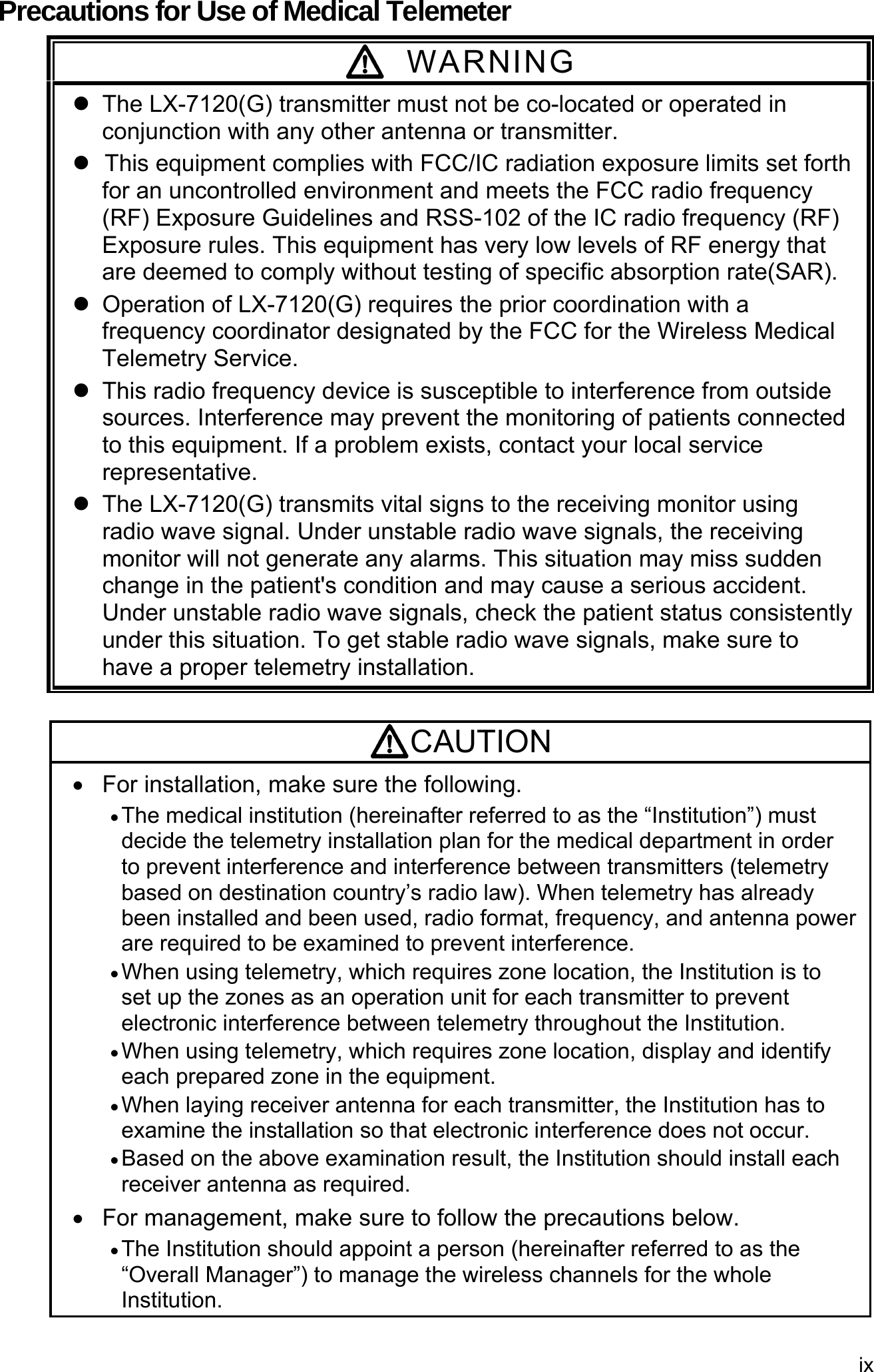 ix  Precautions for Use of Medical Telemeter  WARNING   The LX-7120(G) transmitter must not be co-located or operated in conjunction with any other antenna or transmitter.  This equipment complies with FCC/IC radiation exposure limits set forth for an uncontrolled environment and meets the FCC radio frequency (RF) Exposure Guidelines and RSS-102 of the IC radio frequency (RF) Exposure rules. This equipment has very low levels of RF energy that are deemed to comply without testing of specific absorption rate(SAR).   Operation of LX-7120(G) requires the prior coordination with a frequency coordinator designated by the FCC for the Wireless Medical Telemetry Service.     This radio frequency device is susceptible to interference from outside sources. Interference may prevent the monitoring of patients connected to this equipment. If a problem exists, contact your local service representative.   The LX-7120(G) transmits vital signs to the receiving monitor using radio wave signal. Under unstable radio wave signals, the receiving monitor will not generate any alarms. This situation may miss sudden change in the patient&apos;s condition and may cause a serious accident. Under unstable radio wave signals, check the patient status consistently under this situation. To get stable radio wave signals, make sure to have a proper telemetry installation.  CAUTION   For installation, make sure the following.  The medical institution (hereinafter referred to as the “Institution”) must decide the telemetry installation plan for the medical department in order to prevent interference and interference between transmitters (telemetry based on destination country’s radio law). When telemetry has already been installed and been used, radio format, frequency, and antenna power are required to be examined to prevent interference.  When using telemetry, which requires zone location, the Institution is to set up the zones as an operation unit for each transmitter to prevent electronic interference between telemetry throughout the Institution.  When using telemetry, which requires zone location, display and identify each prepared zone in the equipment.  When laying receiver antenna for each transmitter, the Institution has to examine the installation so that electronic interference does not occur.  Based on the above examination result, the Institution should install each receiver antenna as required.   For management, make sure to follow the precautions below.  The Institution should appoint a person (hereinafter referred to as the “Overall Manager”) to manage the wireless channels for the whole Institution.  