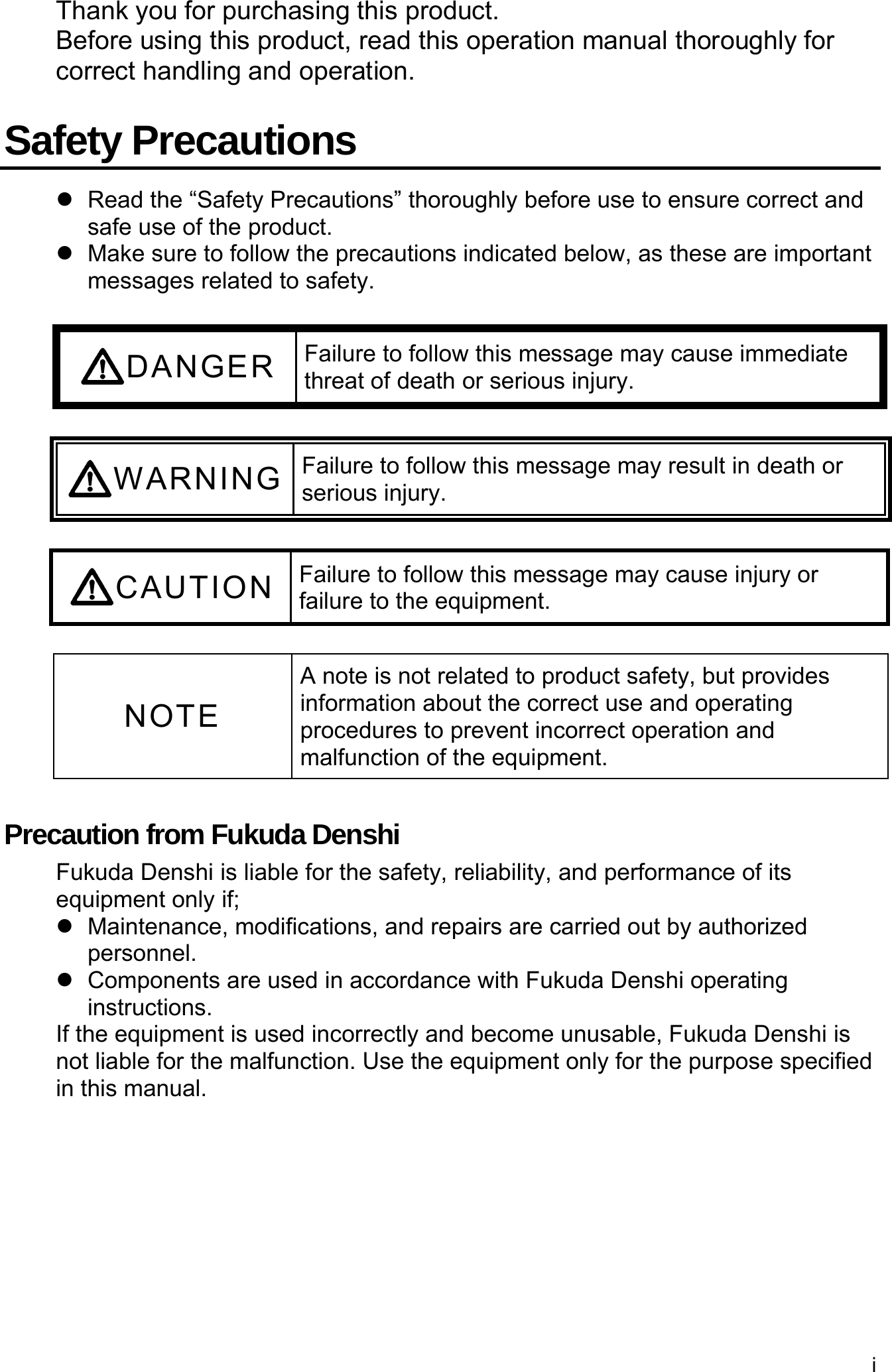 i  Thank you for purchasing this product. Before using this product, read this operation manual thoroughly for correct handling and operation.  Safety Precautions   Read the “Safety Precautions” thoroughly before use to ensure correct and safe use of the product.   Make sure to follow the precautions indicated below, as these are important messages related to safety.  DANGER Failure to follow this message may cause immediate threat of death or serious injury.  WARNING Failure to follow this message may result in death or serious injury.  CAUTION Failure to follow this message may cause injury or failure to the equipment.  NOTE A note is not related to product safety, but provides information about the correct use and operating procedures to prevent incorrect operation and malfunction of the equipment.  Precaution from Fukuda Denshi Fukuda Denshi is liable for the safety, reliability, and performance of its equipment only if;  Maintenance, modifications, and repairs are carried out by authorized personnel.   Components are used in accordance with Fukuda Denshi operating instructions. If the equipment is used incorrectly and become unusable, Fukuda Denshi is not liable for the malfunction. Use the equipment only for the purpose specified in this manual. 